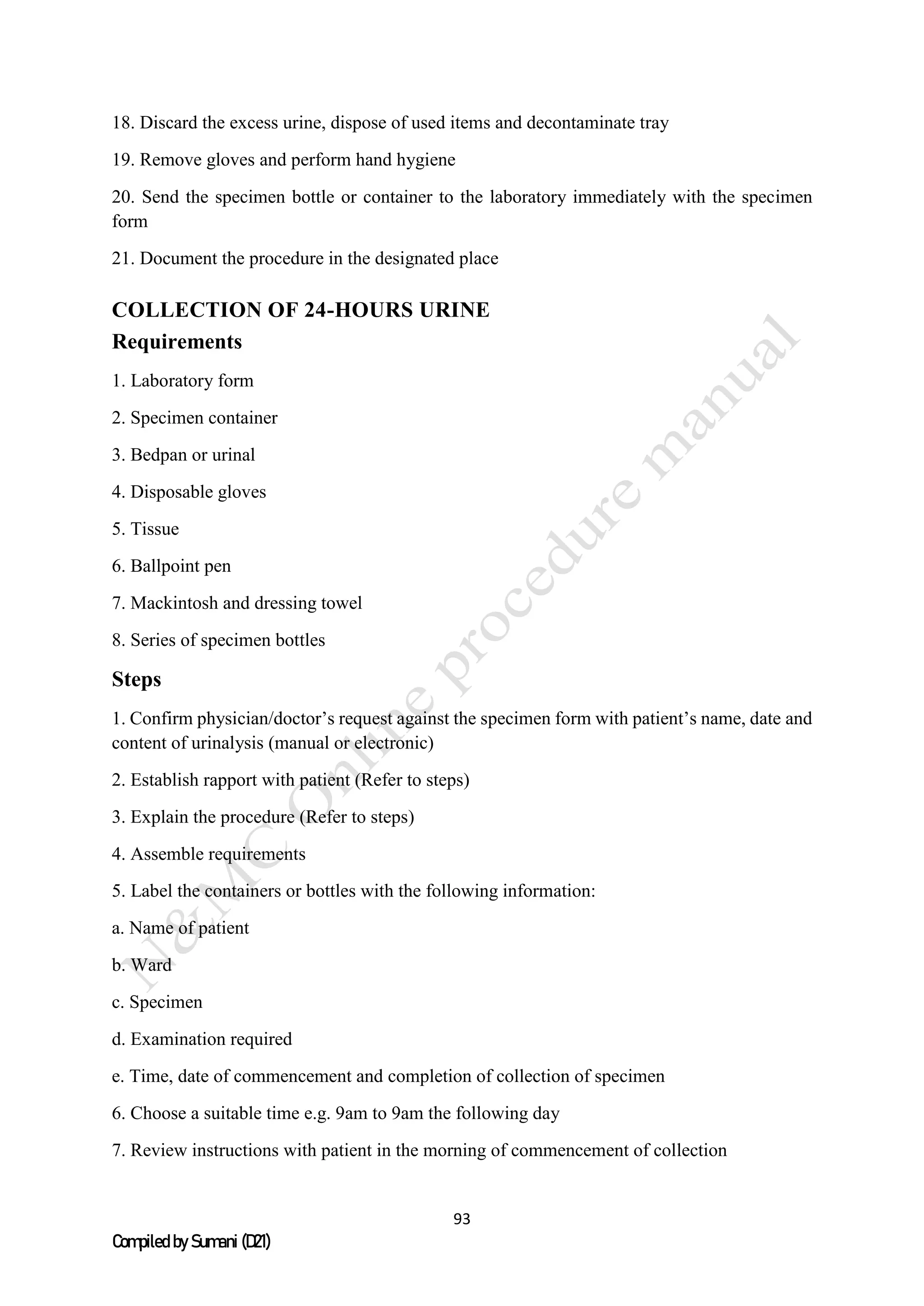 93
Compiled by Sumani (D21)
18. Discard the excess urine, dispose of used items and decontaminate tray
19. Remove gloves and perform hand hygiene
20. Send the specimen bottle or container to the laboratory immediately with the specimen
form
21. Document the procedure in the designated place
COLLECTION OF 24-HOURS URINE
Requirements
1. Laboratory form
2. Specimen container
3. Bedpan or urinal
4. Disposable gloves
5. Tissue
6. Ballpoint pen
7. Mackintosh and dressing towel
8. Series of specimen bottles
Steps
1. Confirm physician/doctor’s request against the specimen form with patient’s name, date and
content of urinalysis (manual or electronic)
2. Establish rapport with patient (Refer to steps)
3. Explain the procedure (Refer to steps)
4. Assemble requirements
5. Label the containers or bottles with the following information:
a. Name of patient
b. Ward
c. Specimen
d. Examination required
e. Time, date of commencement and completion of collection of specimen
6. Choose a suitable time e.g. 9am to 9am the following day
7. Review instructions with patient in the morning of commencement of collection
 