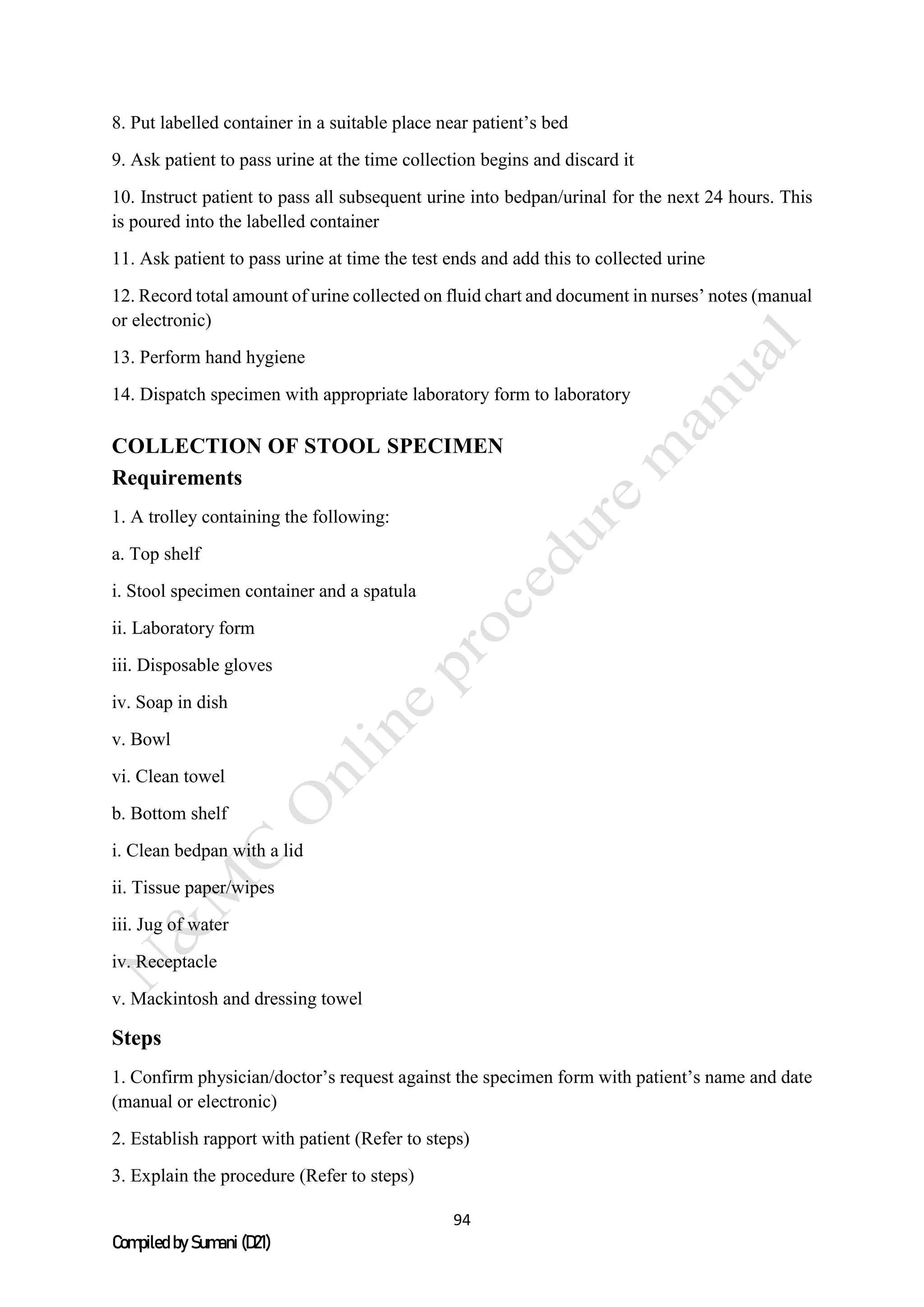 94
Compiled by Sumani (D21)
8. Put labelled container in a suitable place near patient’s bed
9. Ask patient to pass urine at the time collection begins and discard it
10. Instruct patient to pass all subsequent urine into bedpan/urinal for the next 24 hours. This
is poured into the labelled container
11. Ask patient to pass urine at time the test ends and add this to collected urine
12. Record total amount of urine collected on fluid chart and document in nurses’ notes (manual
or electronic)
13. Perform hand hygiene
14. Dispatch specimen with appropriate laboratory form to laboratory
COLLECTION OF STOOL SPECIMEN
Requirements
1. A trolley containing the following:
a. Top shelf
i. Stool specimen container and a spatula
ii. Laboratory form
iii. Disposable gloves
iv. Soap in dish
v. Bowl
vi. Clean towel
b. Bottom shelf
i. Clean bedpan with a lid
ii. Tissue paper/wipes
iii. Jug of water
iv. Receptacle
v. Mackintosh and dressing towel
Steps
1. Confirm physician/doctor’s request against the specimen form with patient’s name and date
(manual or electronic)
2. Establish rapport with patient (Refer to steps)
3. Explain the procedure (Refer to steps)
 