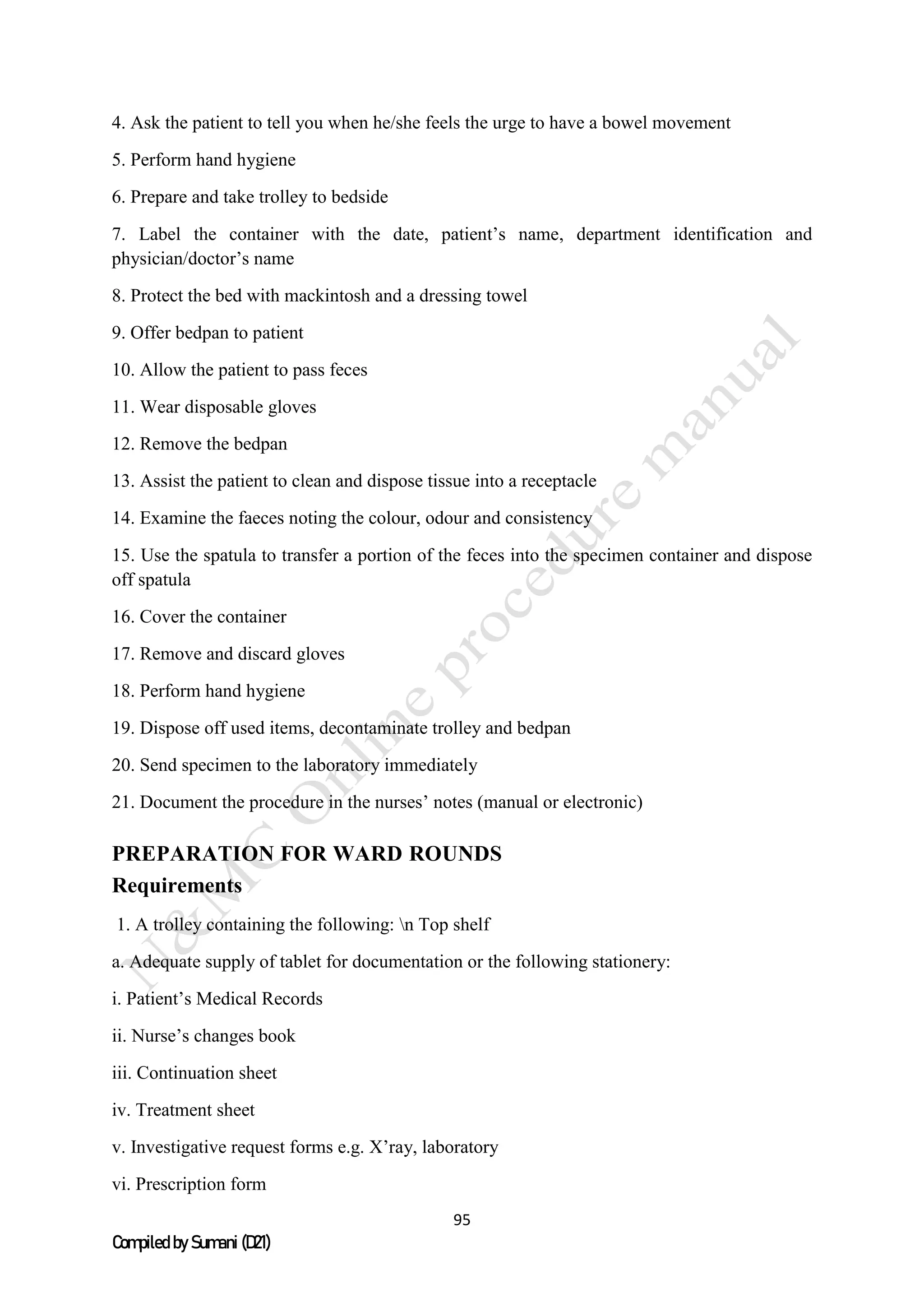 95
Compiled by Sumani (D21)
4. Ask the patient to tell you when he/she feels the urge to have a bowel movement
5. Perform hand hygiene
6. Prepare and take trolley to bedside
7. Label the container with the date, patient’s name, department identification and
physician/doctor’s name
8. Protect the bed with mackintosh and a dressing towel
9. Offer bedpan to patient
10. Allow the patient to pass feces
11. Wear disposable gloves
12. Remove the bedpan
13. Assist the patient to clean and dispose tissue into a receptacle
14. Examine the faeces noting the colour, odour and consistency
15. Use the spatula to transfer a portion of the feces into the specimen container and dispose
off spatula
16. Cover the container
17. Remove and discard gloves
18. Perform hand hygiene
19. Dispose off used items, decontaminate trolley and bedpan
20. Send specimen to the laboratory immediately
21. Document the procedure in the nurses’ notes (manual or electronic)
PREPARATION FOR WARD ROUNDS
Requirements
1. A trolley containing the following: n Top shelf
a. Adequate supply of tablet for documentation or the following stationery:
i. Patient’s Medical Records
ii. Nurse’s changes book
iii. Continuation sheet
iv. Treatment sheet
v. Investigative request forms e.g. X’ray, laboratory
vi. Prescription form
 