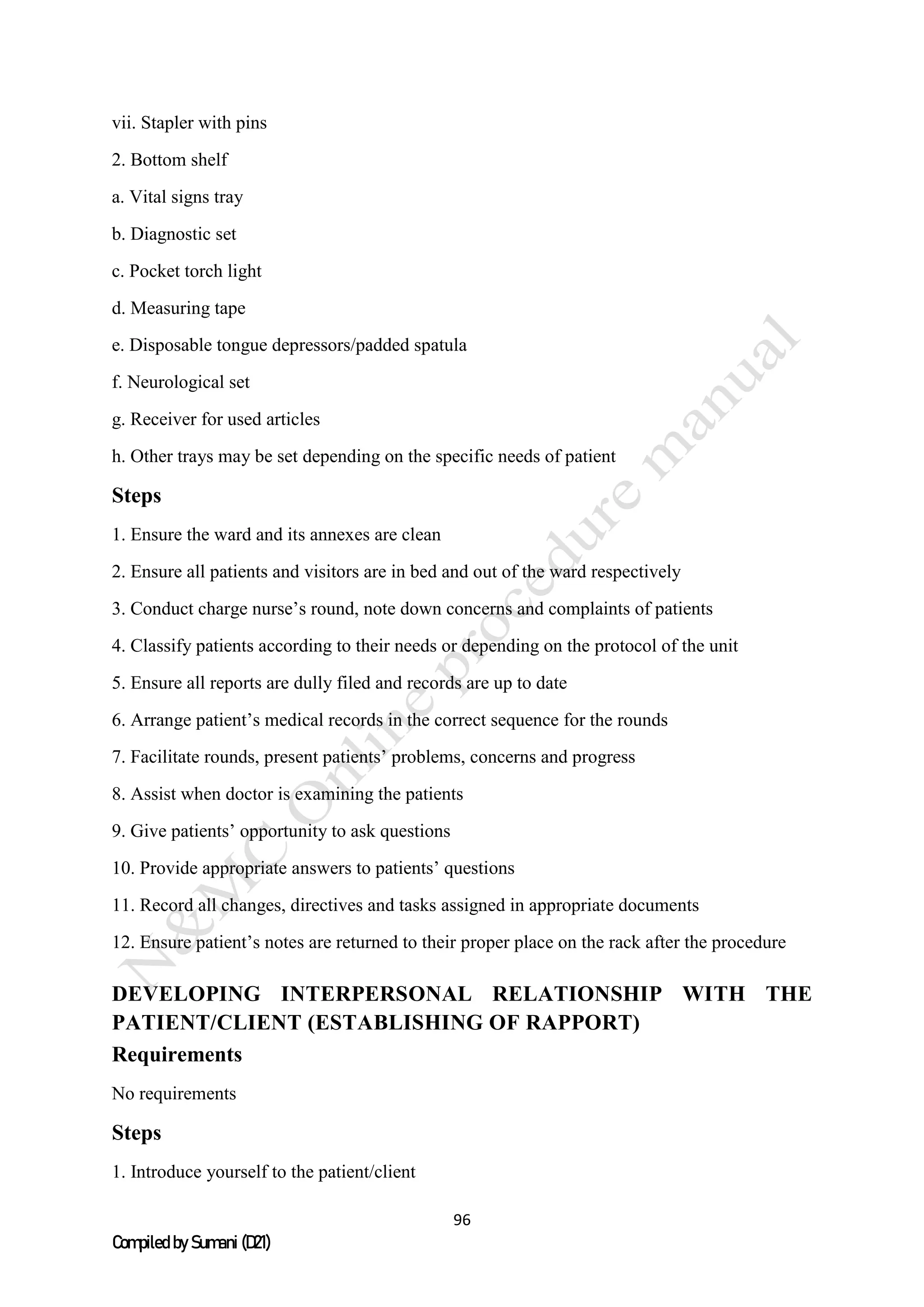 96
Compiled by Sumani (D21)
vii. Stapler with pins
2. Bottom shelf
a. Vital signs tray
b. Diagnostic set
c. Pocket torch light
d. Measuring tape
e. Disposable tongue depressors/padded spatula
f. Neurological set
g. Receiver for used articles
h. Other trays may be set depending on the specific needs of patient
Steps
1. Ensure the ward and its annexes are clean
2. Ensure all patients and visitors are in bed and out of the ward respectively
3. Conduct charge nurse’s round, note down concerns and complaints of patients
4. Classify patients according to their needs or depending on the protocol of the unit
5. Ensure all reports are dully filed and records are up to date
6. Arrange patient’s medical records in the correct sequence for the rounds
7. Facilitate rounds, present patients’ problems, concerns and progress
8. Assist when doctor is examining the patients
9. Give patients’ opportunity to ask questions
10. Provide appropriate answers to patients’ questions
11. Record all changes, directives and tasks assigned in appropriate documents
12. Ensure patient’s notes are returned to their proper place on the rack after the procedure
DEVELOPING INTERPERSONAL RELATIONSHIP WITH THE
PATIENT/CLIENT (ESTABLISHING OF RAPPORT)
Requirements
No requirements
Steps
1. Introduce yourself to the patient/client
 