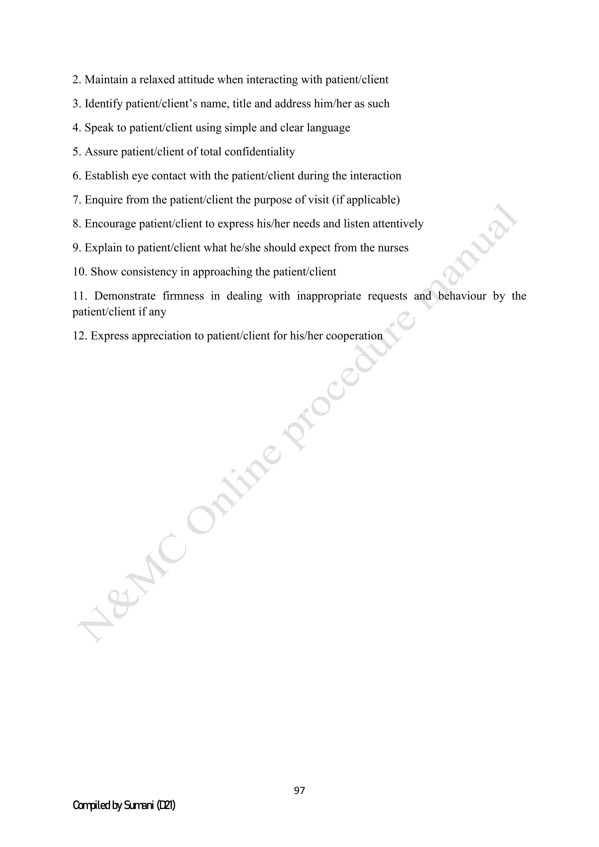 97
Compiled by Sumani (D21)
2. Maintain a relaxed attitude when interacting with patient/client
3. Identify patient/client’s name, title and address him/her as such
4. Speak to patient/client using simple and clear language
5. Assure patient/client of total confidentiality
6. Establish eye contact with the patient/client during the interaction
7. Enquire from the patient/client the purpose of visit (if applicable)
8. Encourage patient/client to express his/her needs and listen attentively
9. Explain to patient/client what he/she should expect from the nurses
10. Show consistency in approaching the patient/client
11. Demonstrate firmness in dealing with inappropriate requests and behaviour by the
patient/client if any
12. Express appreciation to patient/client for his/her cooperation
 