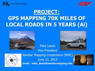 PROJECT:
 GPS MAPPING 70K MILES OF
LOCAL ROADS IN 5 YEARS (Ai)


                 Mike Lewis
               Vice President
     Navstar Mapping Corporation (NMC)
               June 13, 2012
     Email - mike_lewis@navstarmapping.com
 
