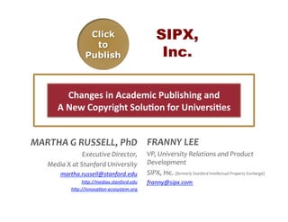 SIPX,
                                                                  Inc.

               Changes	
  in	
  Academic	
  Publishing	
  and	
  	
  
          A	
  New	
  Copyright	
  Solu:on	
  for	
  Universi:es	
  	
  


MARTHA	
  G	
  RUSSELL,	
  PhD	
   FRANNY	
  LEE	
  
                          Executive	
  Director,	
  	
   VP,	
  University	
  Relations	
  and	
  Product	
  
     Media	
  X	
  at	
  Stanford	
  University	
   Development	
  	
  
        martha.russell@stanford.edu	
   SIPX,	
  Inc.	
  (formerly	
  Stanford	
  Intellectual	
  Property	
  Exchange)	
  	
  
                      h1p://mediax.stanford.edu	
  	
       franny@sipx.com	
  
                  h1p://innova8on-­‐ecosystem.org	
  
 