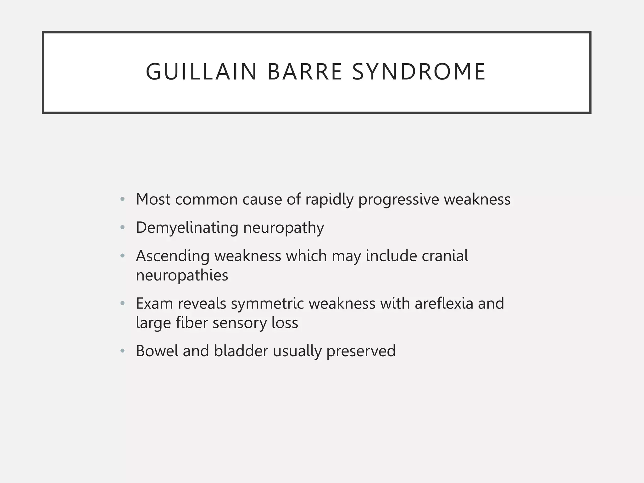 GUILLAIN BARRE SYNDROME
• Most common cause of rapidly progressive weakness
• Demyelinating neuropathy
• Ascending weakness which may include cranial
neuropathies
• Exam reveals symmetric weakness with areflexia and
large fiber sensory loss
• Bowel and bladder usually preserved
 