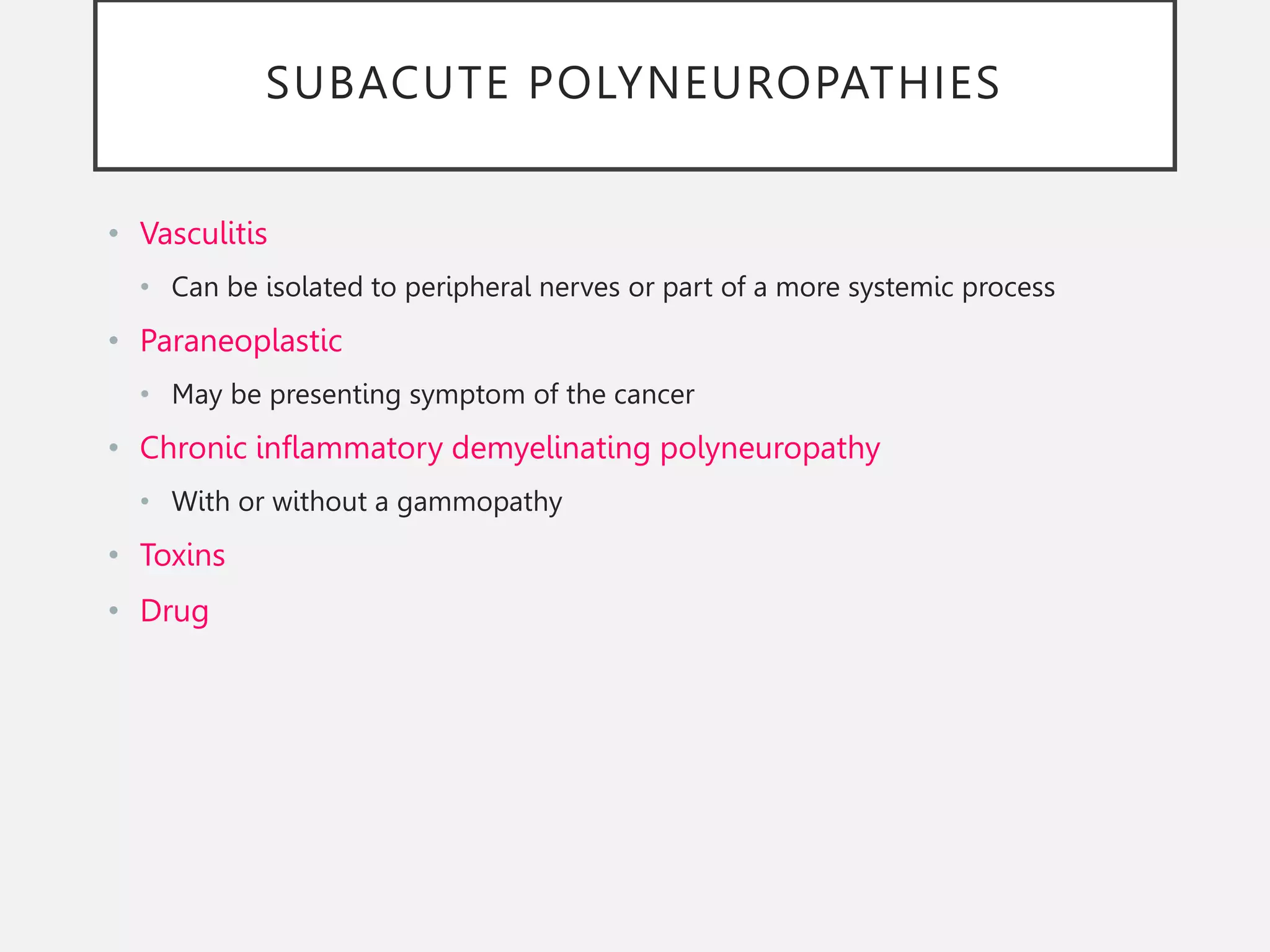 SUBACUTE POLYNEUROPATHIES
• Vasculitis
• Can be isolated to peripheral nerves or part of a more systemic process
• Paraneoplastic
• May be presenting symptom of the cancer
• Chronic inflammatory demyelinating polyneuropathy
• With or without a gammopathy
• Toxins
• Drug
 