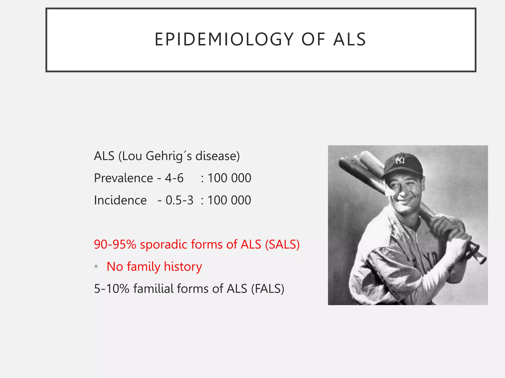 EPIDEMIOLOGY OF ALS
ALS (Lou Gehrig´s disease)
Prevalence - 4-6 : 100 000
Incidence - 0.5-3 : 100 000
90-95% sporadic forms of ALS (SALS)
• No family history
5-10% familial forms of ALS (FALS)
 