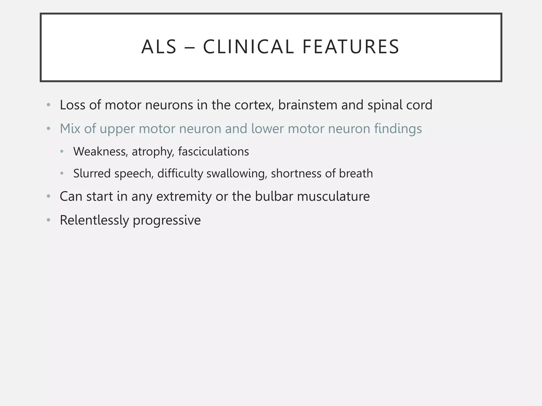 ALS – CLINICAL FEATURES
• Loss of motor neurons in the cortex, brainstem and spinal cord
• Mix of upper motor neuron and lower motor neuron findings
• Weakness, atrophy, fasciculations
• Slurred speech, difficulty swallowing, shortness of breath
• Can start in any extremity or the bulbar musculature
• Relentlessly progressive
 