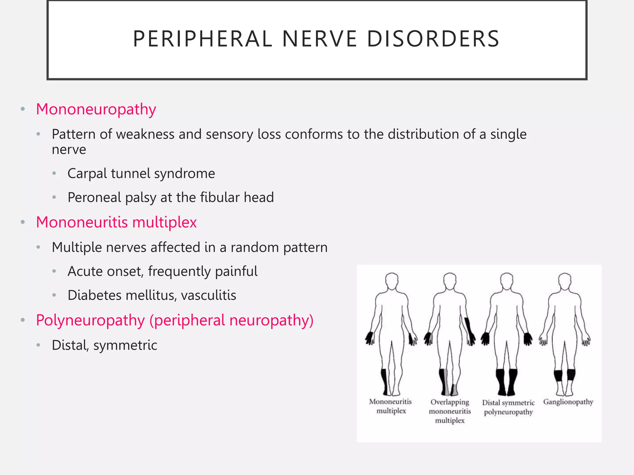 PERIPHERAL NERVE DISORDERS
• Mononeuropathy
• Pattern of weakness and sensory loss conforms to the distribution of a single
nerve
• Carpal tunnel syndrome
• Peroneal palsy at the fibular head
• Mononeuritis multiplex
• Multiple nerves affected in a random pattern
• Acute onset, frequently painful
• Diabetes mellitus, vasculitis
• Polyneuropathy (peripheral neuropathy)
• Distal, symmetric
 