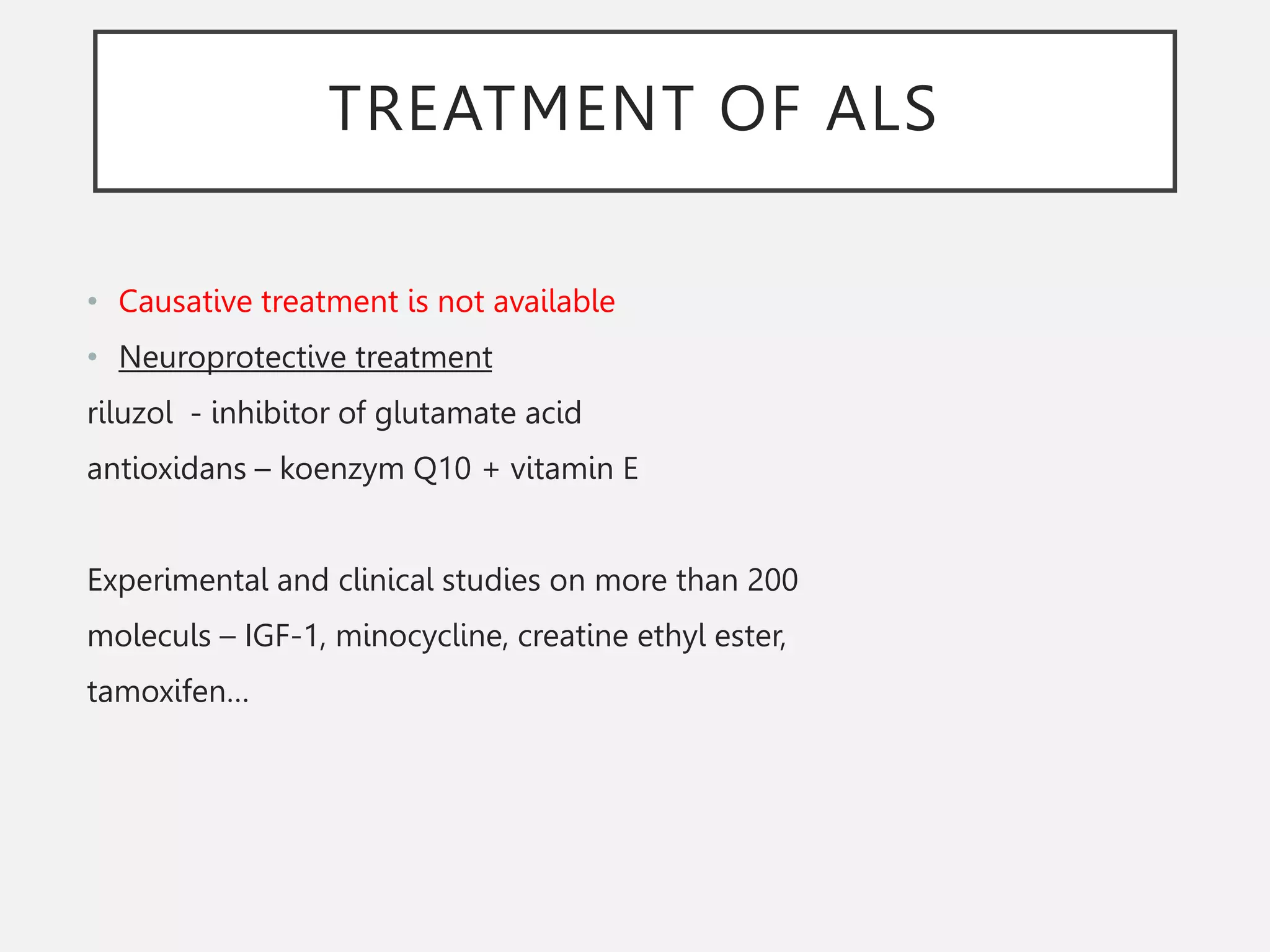 TREATMENT OF ALS
• Causative treatment is not available
• Neuroprotective treatment
riluzol - inhibitor of glutamate acid
antioxidans – koenzym Q10 + vitamin E
Experimental and clinical studies on more than 200
moleculs – IGF-1, minocycline, creatine ethyl ester,
tamoxifen…
 