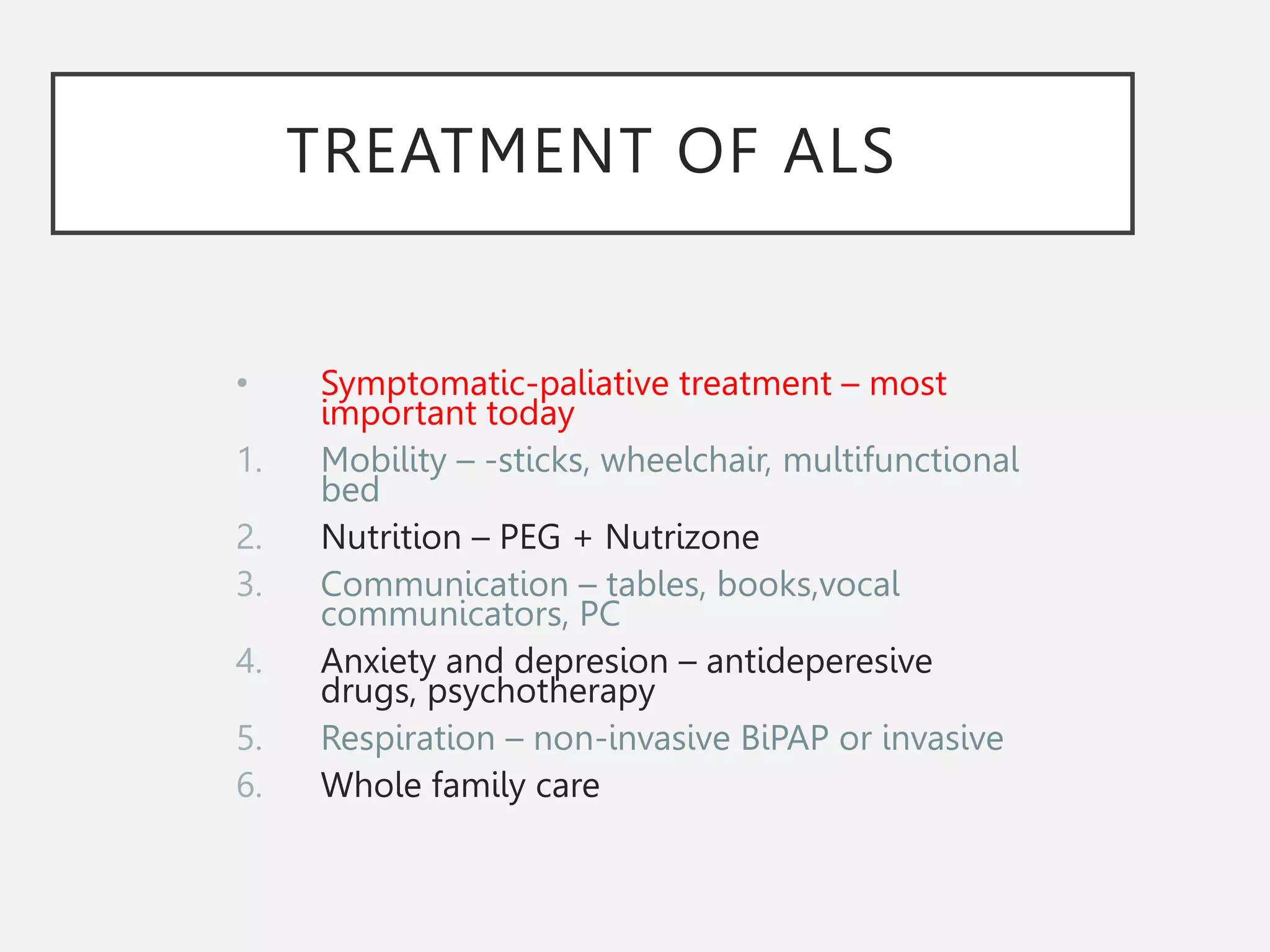 TREATMENT OF ALS
• Symptomatic-paliative treatment – most
important today
1. Mobility – -sticks, wheelchair, multifunctional
bed
2. Nutrition – PEG + Nutrizone
3. Communication – tables, books,vocal
communicators, PC
4. Anxiety and depresion – antideperesive
drugs, psychotherapy
5. Respiration – non-invasive BiPAP or invasive
6. Whole family care
 