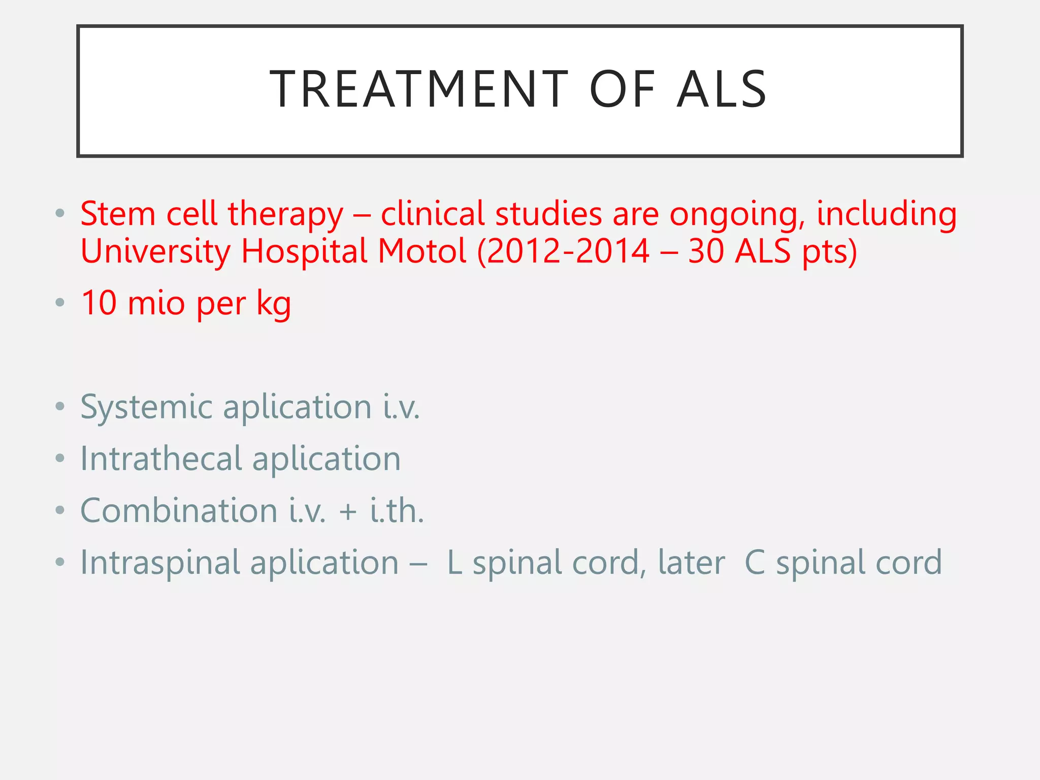 TREATMENT OF ALS
• Stem cell therapy – clinical studies are ongoing, including
University Hospital Motol (2012-2014 – 30 ALS pts)
• 10 mio per kg
• Systemic aplication i.v.
• Intrathecal aplication
• Combination i.v. + i.th.
• Intraspinal aplication – L spinal cord, later C spinal cord
 