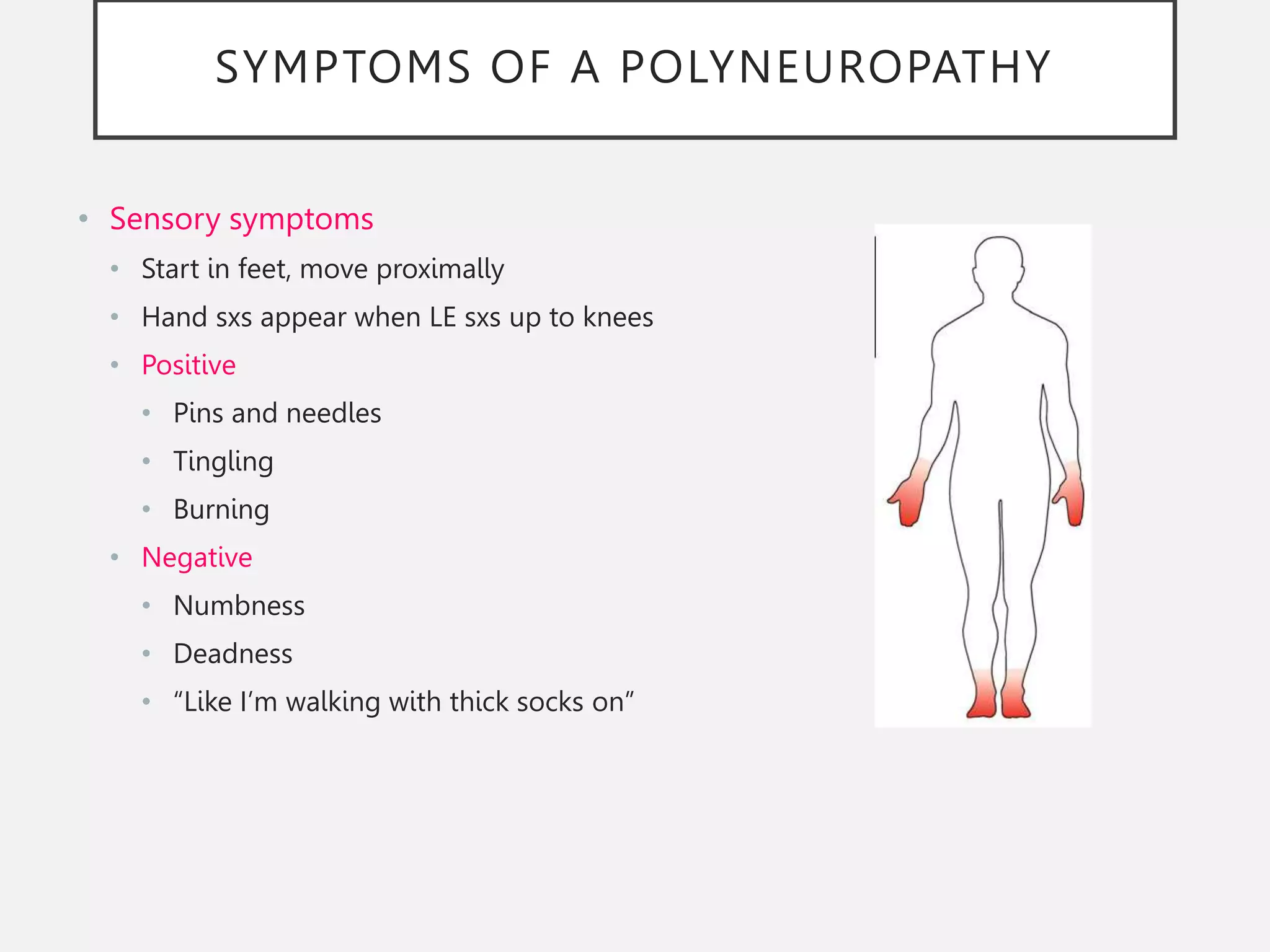 SYMPTOMS OF A POLYNEUROPATHY
• Sensory symptoms
• Start in feet, move proximally
• Hand sxs appear when LE sxs up to knees
• Positive
• Pins and needles
• Tingling
• Burning
• Negative
• Numbness
• Deadness
• “Like I’m walking with thick socks on”
 