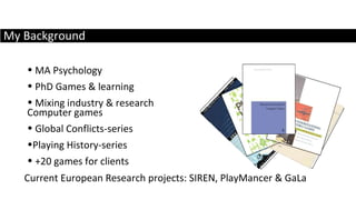 My Background MA Psychology PhD Games & learning Mixing industry & research Current European Research projects: SIREN, PlayMancer & GaLa Computer games Global Conflicts-series Playing History-series +20 games for clients 
