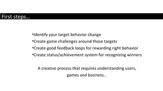 First steps… Identify your target behavior change Create game challenges around those targets Create good feedback loops for rewarding right behavior Create status/achievement system for recognizing winners A creative process that requires understanding users, games and business..  