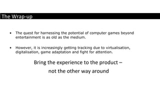 The quest for harnessing the potential of computer games beyond entertainment is as old as the medium.  However, it is increasingly getting tracking due to virtualisation, digitalisation, game adaptation and fight for attention.  Bring the experience to the product –  not the other way around The Wrap-up 