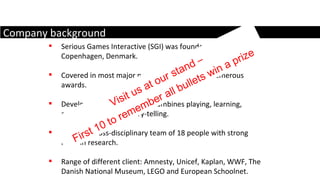 Serious Games Interactive (SGI) was founded in 2006 in Copenhagen, Denmark. Covered in most major news outlets and won numerous awards.  Develop serious games  that combines playing, learning, communication and story-telling.  We are a cross-disciplinary team of 18 people with strong roots in research.  Range of different client: Amnesty, Unicef, Kaplan, WWF, The Danish National Museum, LEGO and European Schoolnet. Company background Visit us at our stand – First 10 to remember all bullets win a prize 