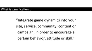 What is gamification… ” Integrate game dynamics into your site, service, community, content or campaign, in order to encourage a certain behavior, attitude or skill." 
