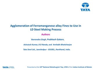 Agglomeration of Ferromanganese alloy Fines to Use in
              LD Steel Making Process
                                 Authors
                     Veerendra Singh, Prabhash Gokarn,

            Ashutosh Kumar, B D Nanda, and Amitabh Bhattcharjee

            Tata Steel Ltd., Jamshedpur - 831001, Jharkhand, India.




              Presented at the th
   Research & Development 50 National Metallurgists’ Day ATM of the Indian Institute of Metals
 
