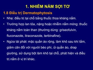 1.8 Điều trị Dermatophytosis
• Nhẹ: điều trị tại chỗ bằng thuốc thoa kháng nấm.
• Trường hợp lan tỏa, nặng hoặc nhiễm nấm móng: thuốc
kháng nấm toàn than (thường dùng: griseofulvin,
fluconazole, itraconazole, terbinafine).
• Ngừa tái phát: mặc quần áo rộng, làm khô sau khi tắm,
giảm cân đối với người béo phì, ủi quần áo, drap
giường, sử dụng bột làm khô tại chỗ, phát hiện và điều
trị nấm ở vị trí khác.
1. NHIỄM NẤM SỢI TƠ
 