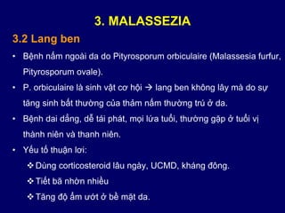3.2 Lang ben
• Bệnh nấm ngoài da do Pityrosporum orbiculaire (Malassesia furfur,
Pityrosporum ovale).
• P. orbiculaire là sinh vật cơ hội  lang ben không lây mà do sự
tăng sinh bất thường của thảm nấm thường trú ở da.
• Bệnh dai dẳng, dễ tái phát, mọi lứa tuổi, thường gặp ở tuổi vị
thành niên và thanh niên.
• Yếu tố thuận lơi:
Dùng corticosteroid lâu ngày, UCMD, kháng đông.
Tiết bã nhờn nhiều
Tăng độ ẩm ướt ở bề mặt da.
3. MALASSEZIA
 