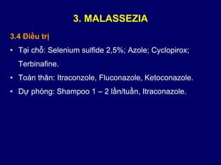 3.4 Điều trị
• Tại chỗ: Selenium sulfide 2,5%; Azole; Cyclopirox;
Terbinafine.
• Toàn thân: Itraconzole, Fluconazole, Ketoconazole.
• Dự phòng: Shampoo 1 – 2 lần/tuần, Itraconazole.
3. MALASSEZIA
 