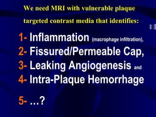 We need MRI with vulnerable plaque
targeted contrast media that identifies:
1- Inflammation (macrophage infiltration),
2- Fissured/Permeable Cap,
3- Leaking Angiogenesis and
4- Intra-Plaque Hemorrhage
5- …?
 