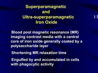 SuperparamagneticSuperparamagnetic
andand
Ultra-superparamagneticUltra-superparamagnetic
Iron OxideIron Oxide
lBlood pool magnetic resonance (MR)
imaging contrast media with a central
core of iron oxide generally coated by a
polysaccharide layer
lShortening MR relaxation time
lEngulfed by and accumulated in cells
with phagocytic activity
 
