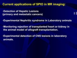Current applications of SPIO in MR imaging:
-Detection of Hepatic Lesions
(primary and metastatic cancers)
-Experimental Nephritic syndrome in Laboratory animals
-Monitoring rejection of transplanted heart or kidney in
the animal model of allograft transplantation.
-Experimental detection of CNS lesions in laboratory
animals.
 