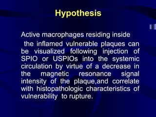 HypothesisHypothesis
Active macrophages residing inside
the inflamed vulnerable plaques can
be visualized following injection of
SPIO or USPIOs into the systemic
circulation by virtue of a decrease in
the magnetic resonance signal
intensity of the plaque,and correlate
with histopathologic characteristics of
vulnerability to rupture.
 