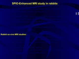 We chose Watanabe Hereditary Hypercholesterolemic rabbits (WHHR) and
New Zealand White rabbits (NZW) for this study.
We injected them with SPIO (Feridex) 1 mMol Fe/kg and obtained baseline
as well as 5-day post-SPIO injection MR images of the aorta (1.5 Tesla
MRI system at the University of Texas, MD Anderson,Houston,Texas).
Then we compared the images in hypercholesterolemic rabbits with
the normal,wild type NZW rabbits.
Rabbit ex-vivo MRI studies:
After the in-vivo MR images, we sacrificed the animals and excised the aorta.
Then we put the isolated aorta in a gel medium, clamped both ends and any
side branches and injected gadolinium inside the lumen.
We did the same procedure for all rabbits.
We also used 2 more rabbits, one WHHR and one NZW that were not injected
with SPIO, as control, in the ex-vivo MR study.
SPIO-Enhanced MRI study in rabbits
 