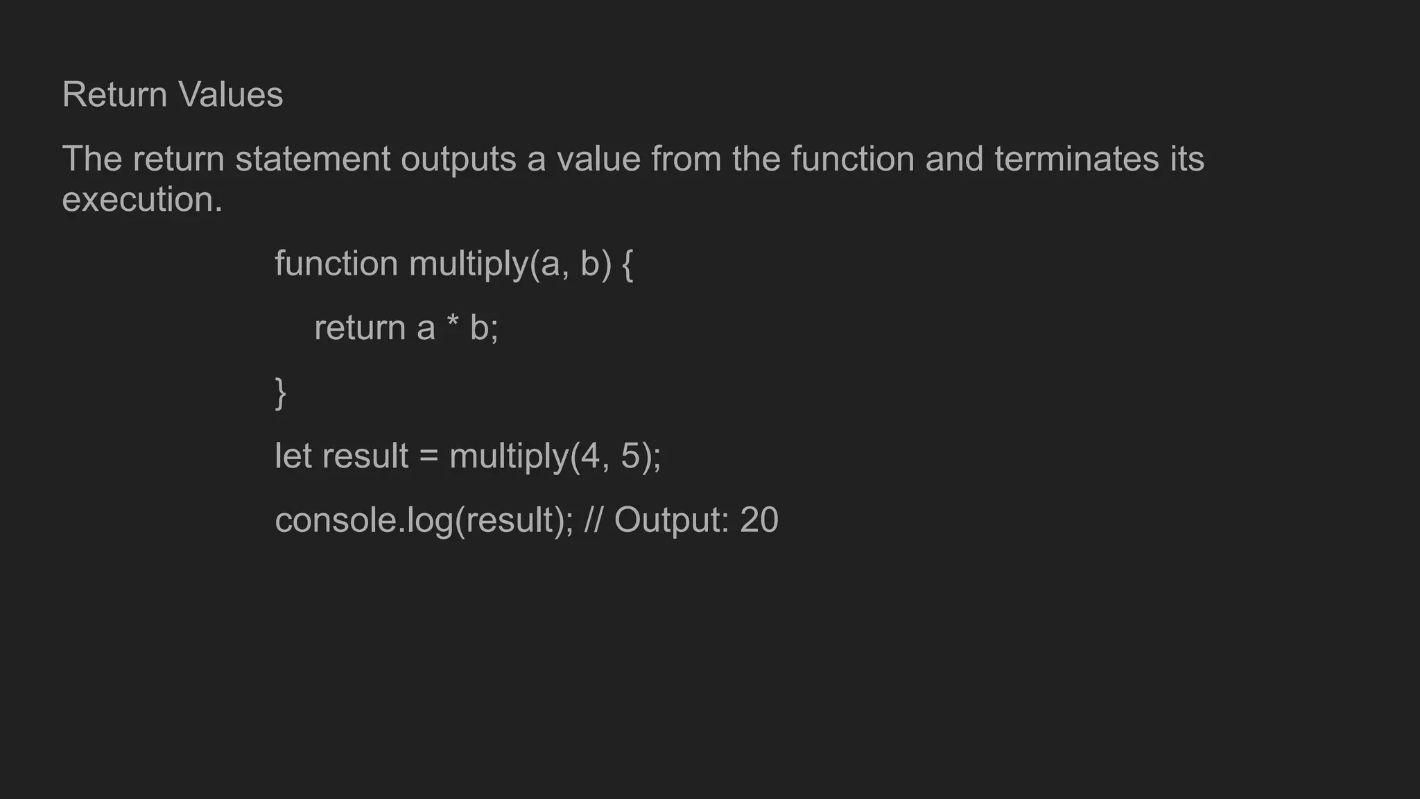 Return Values
The return statement outputs a value from the function and terminates its
execution.
function multiply(a, b) {
return a * b;
}
let result = multiply(4, 5);
console.log(result); // Output: 20
 