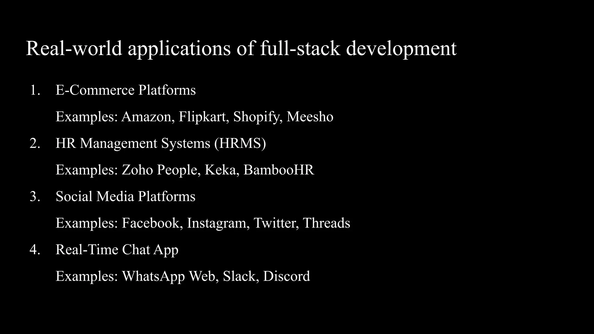 Real-world applications of full-stack development
1. E-Commerce Platforms
Examples: Amazon, Flipkart, Shopify, Meesho
2. HR Management Systems (HRMS)
Examples: Zoho People, Keka, BambooHR
3. Social Media Platforms
Examples: Facebook, Instagram, Twitter, Threads
4. Real-Time Chat App
Examples: WhatsApp Web, Slack, Discord
 