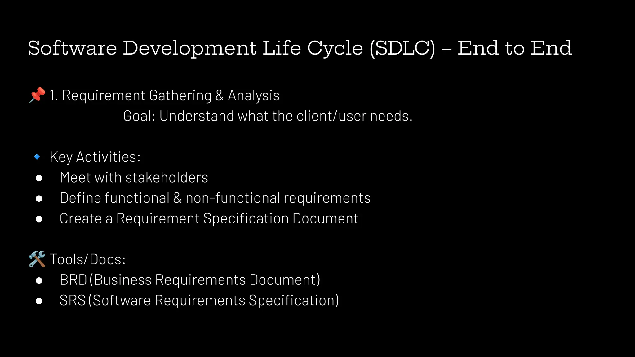 Software Development Life Cycle (SDLC) – End to End
📌 1. Requirement Gathering & Analysis
Goal: Understand what the client/user needs.
🔹 Key Activities:
● Meet with stakeholders
● Deﬁne functional & non-functional requirements
● Create a Requirement Speciﬁcation Document
🛠 Tools/Docs:
● BRD (Business Requirements Document)
● SRS (Software Requirements Speciﬁcation)
 