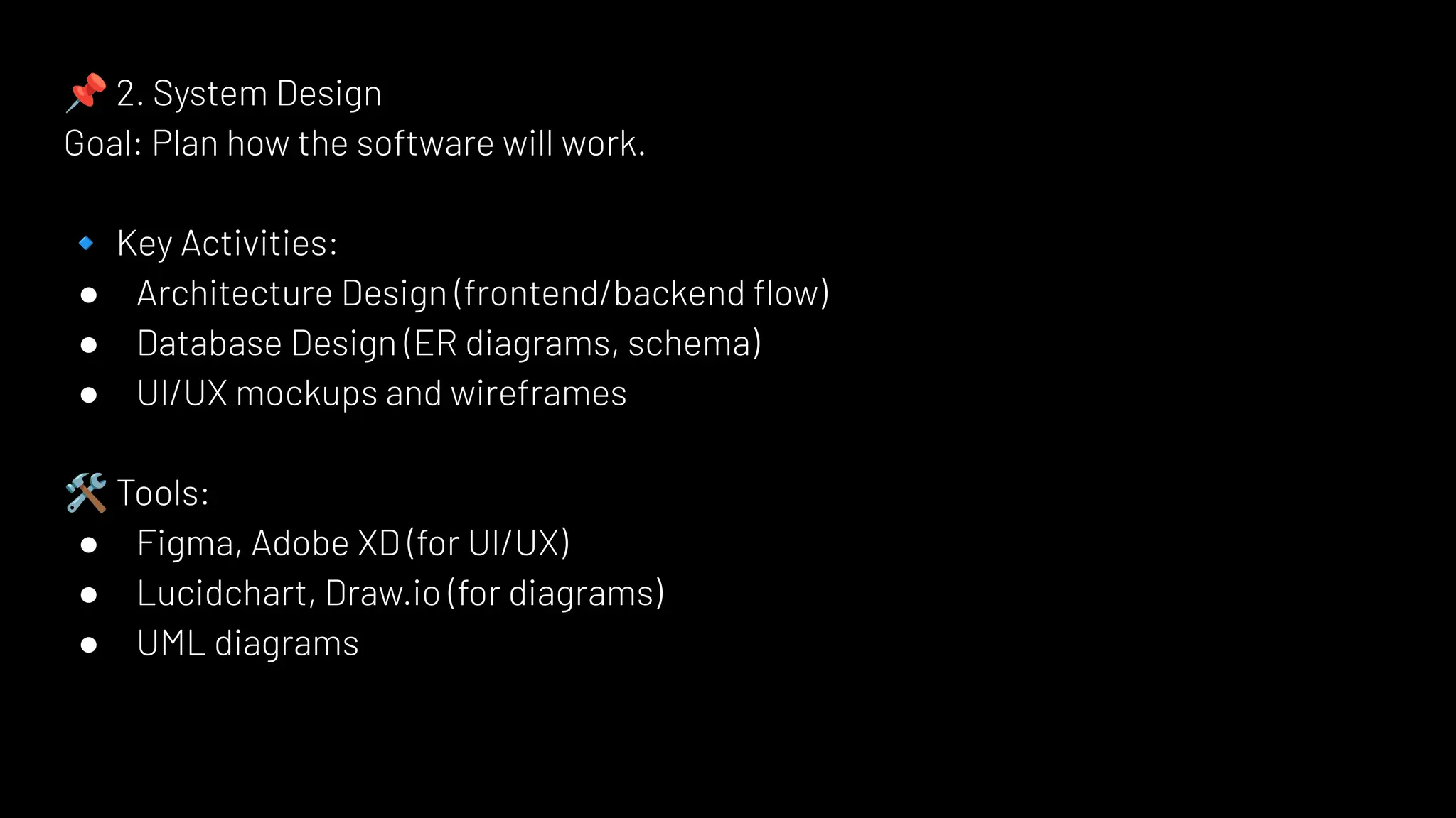📌 2. System Design
Goal: Plan how the software will work.
🔹 Key Activities:
● Architecture Design (frontend/backend ﬂow)
● Database Design (ER diagrams, schema)
● UI/UX mockups and wireframes
🛠 Tools:
● Figma, Adobe XD (for UI/UX)
● Lucidchart, Draw.io (for diagrams)
● UML diagrams
 