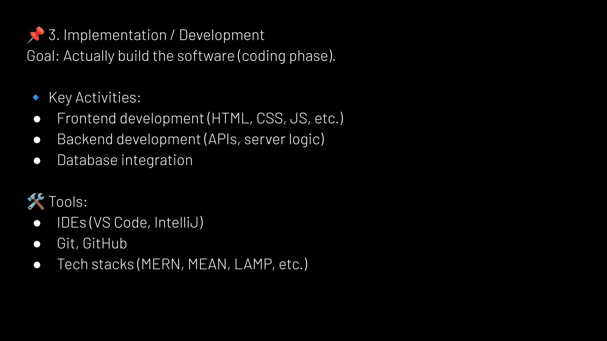 📌 3. Implementation / Development
Goal: Actually build the software (coding phase).
🔹 Key Activities:
● Frontend development (HTML, CSS, JS, etc.)
● Backend development (APIs, server logic)
● Database integration
🛠 Tools:
● IDEs (VS Code, IntelliJ)
● Git, GitHub
● Tech stacks (MERN, MEAN, LAMP, etc.)
 