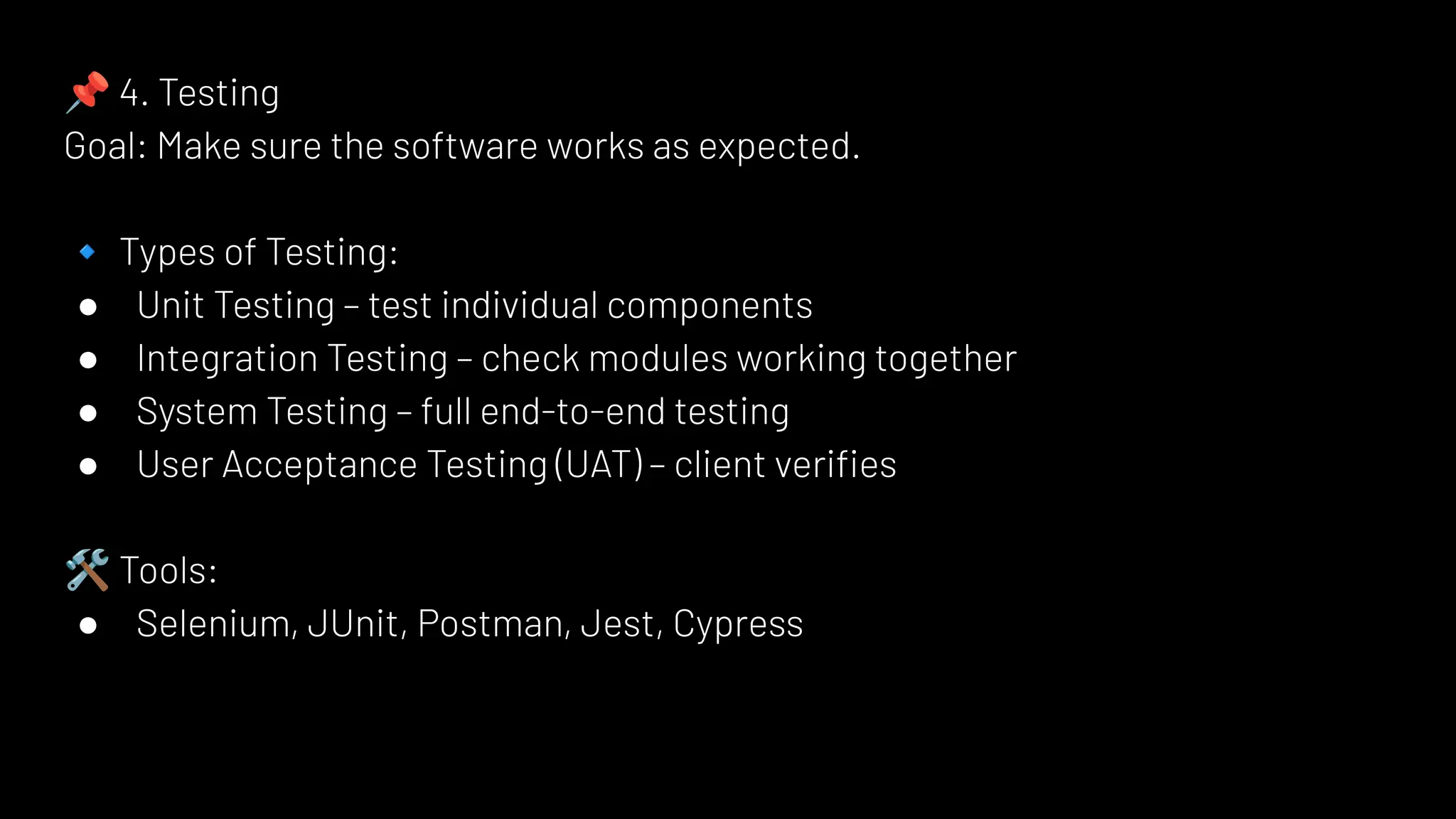 📌 4. Testing
Goal: Make sure the software works as expected.
🔹 Types of Testing:
● Unit Testing – test individual components
● Integration Testing – check modules working together
● System Testing – full end-to-end testing
● User Acceptance Testing (UAT) – client veriﬁes
🛠 Tools:
● Selenium, JUnit, Postman, Jest, Cypress
 