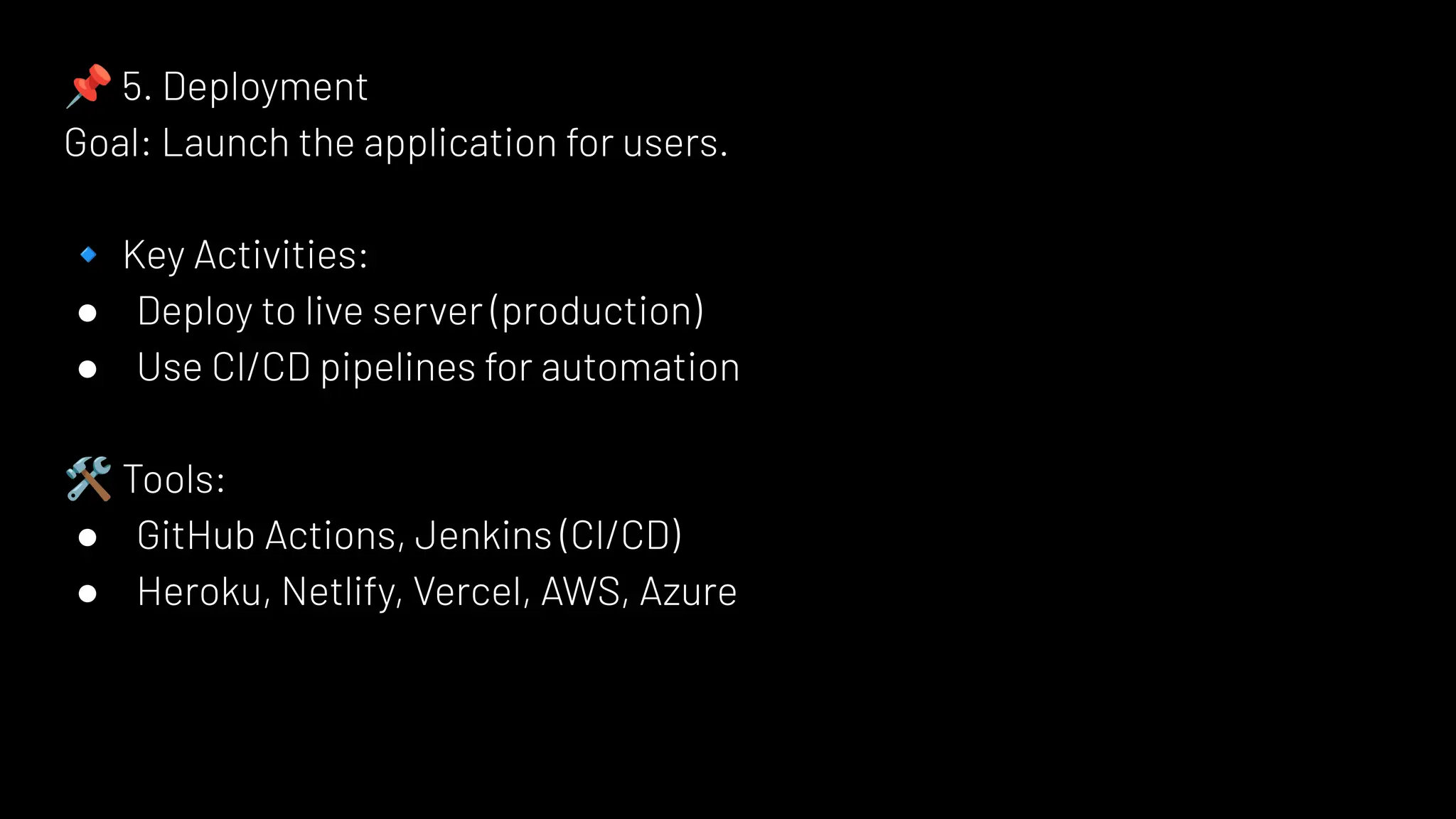 📌 5. Deployment
Goal: Launch the application for users.
🔹 Key Activities:
● Deploy to live server (production)
● Use CI/CD pipelines for automation
🛠 Tools:
● GitHub Actions, Jenkins (CI/CD)
● Heroku, Netlify, Vercel, AWS, Azure
 