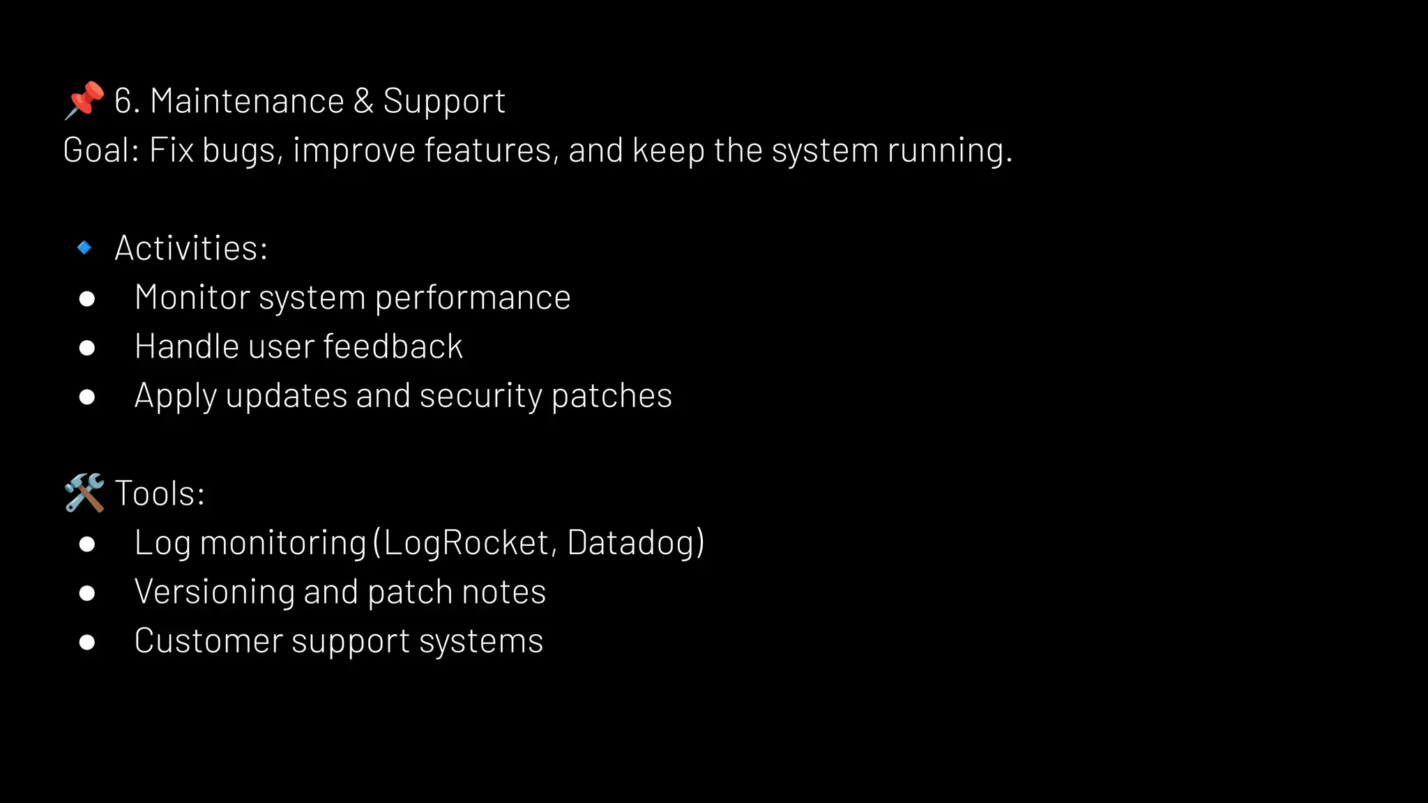 📌 6. Maintenance & Support
Goal: Fix bugs, improve features, and keep the system running.
🔹 Activities:
● Monitor system performance
● Handle user feedback
● Apply updates and security patches
🛠 Tools:
● Log monitoring (LogRocket, Datadog)
● Versioning and patch notes
● Customer support systems
 