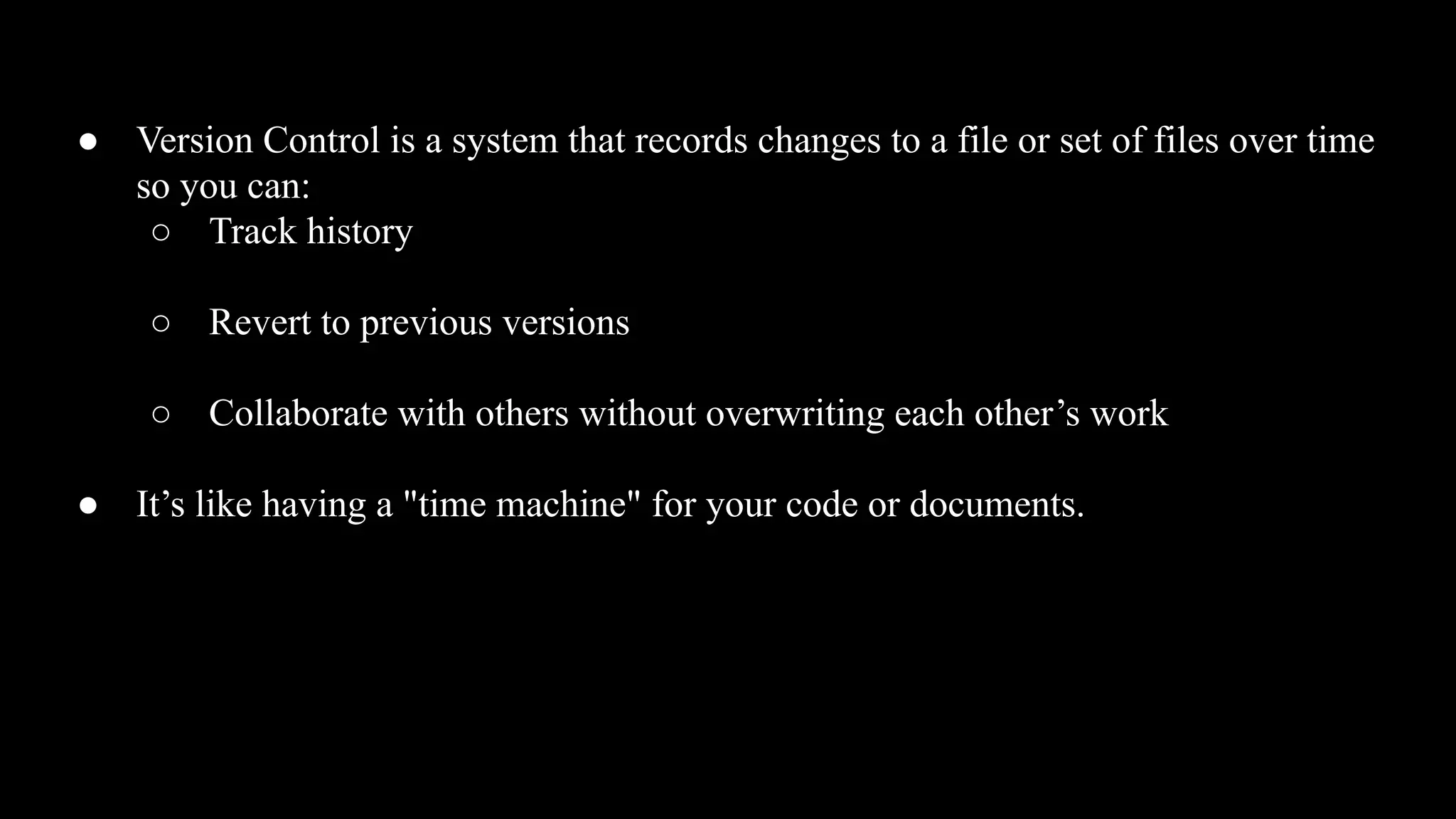 ● Version Control is a system that records changes to a file or set of files over time
so you can:
○ Track history
○ Revert to previous versions
○ Collaborate with others without overwriting each other’s work
● It’s like having a "time machine" for your code or documents.
 