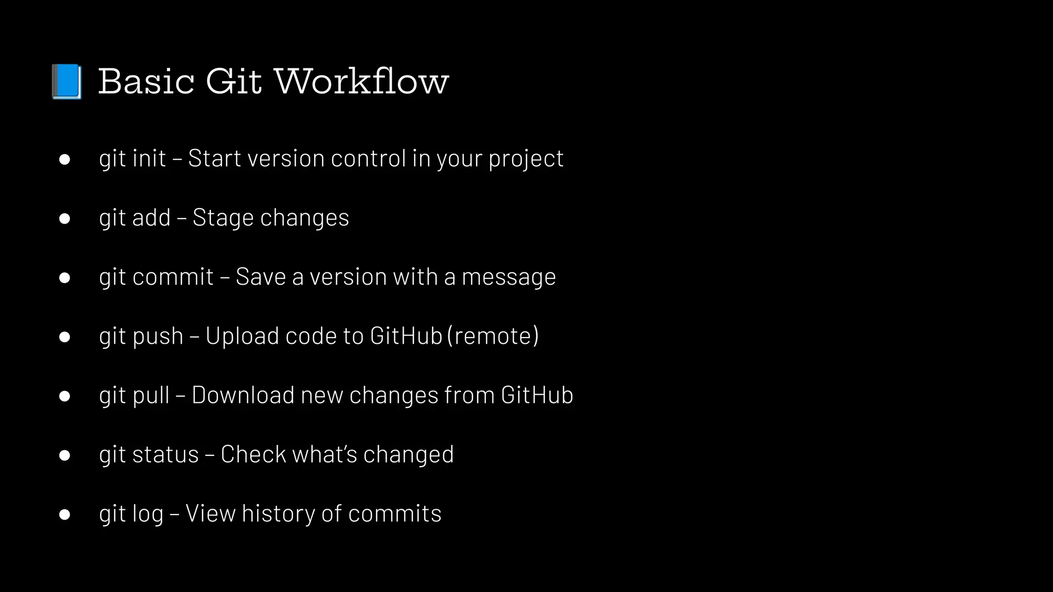 📘 Basic Git Workﬂow
● git init – Start version control in your project
● git add – Stage changes
● git commit – Save a version with a message
● git push – Upload code to GitHub (remote)
● git pull – Download new changes from GitHub
● git status – Check what’s changed
● git log – View history of commits
 