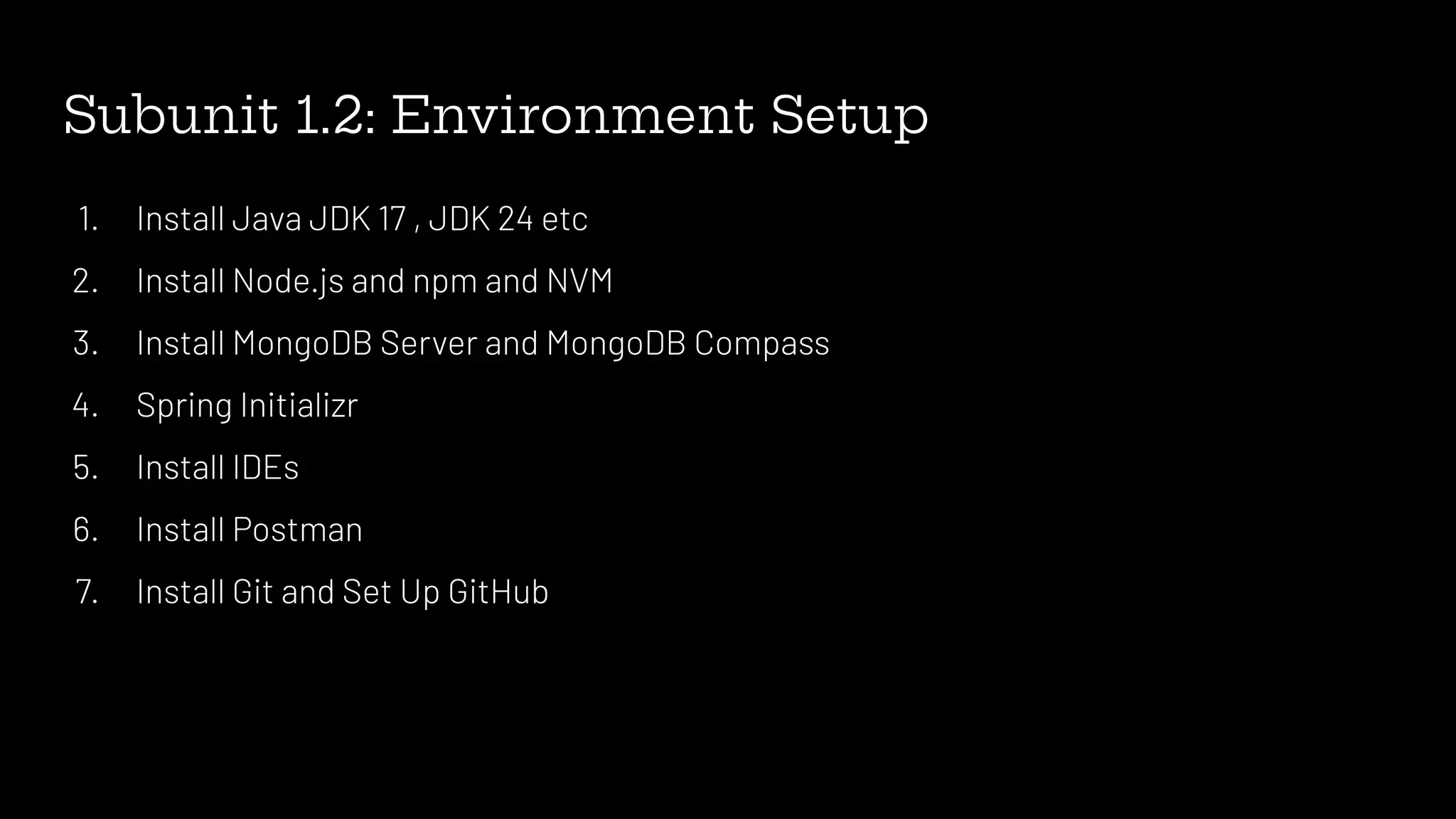 Subunit 1.2: Environment Setup
1. Install Java JDK 17 , JDK 24 etc
2. Install Node.js and npm and NVM
3. Install MongoDB Server and MongoDB Compass
4. Spring Initializr
5. Install IDEs
6. Install Postman
7. Install Git and Set Up GitHub
 
