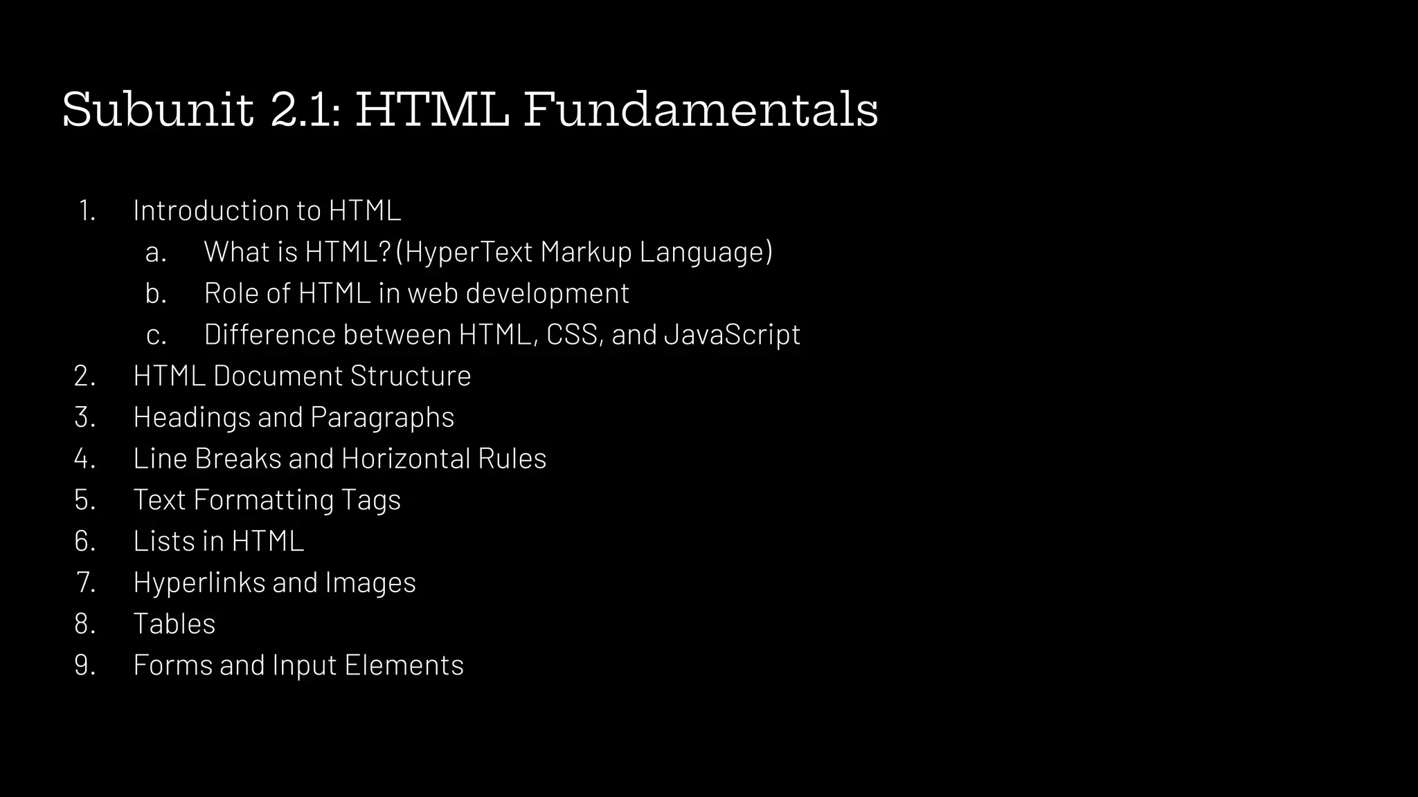 Subunit 2.1: HTML Fundamentals
1. Introduction to HTML
a. What is HTML? (HyperText Markup Language)
b. Role of HTML in web development
c. Difference between HTML, CSS, and JavaScript
2. HTML Document Structure
3. Headings and Paragraphs
4. Line Breaks and Horizontal Rules
5. Text Formatting Tags
6. Lists in HTML
7. Hyperlinks and Images
8. Tables
9. Forms and Input Elements
 