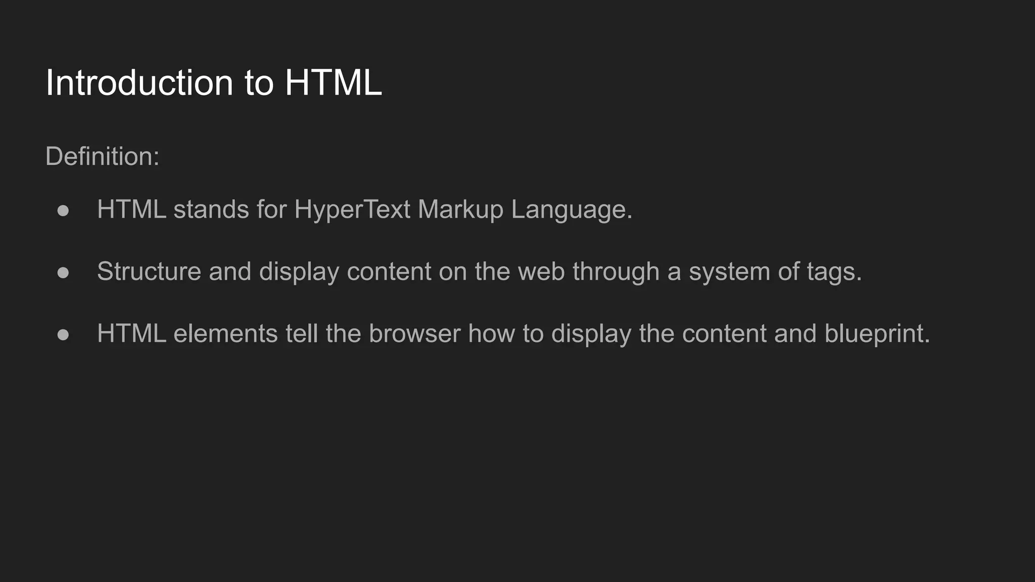 Introduction to HTML
Definition:
● HTML stands for HyperText Markup Language.
● Structure and display content on the web through a system of tags.
● HTML elements tell the browser how to display the content and blueprint.
 