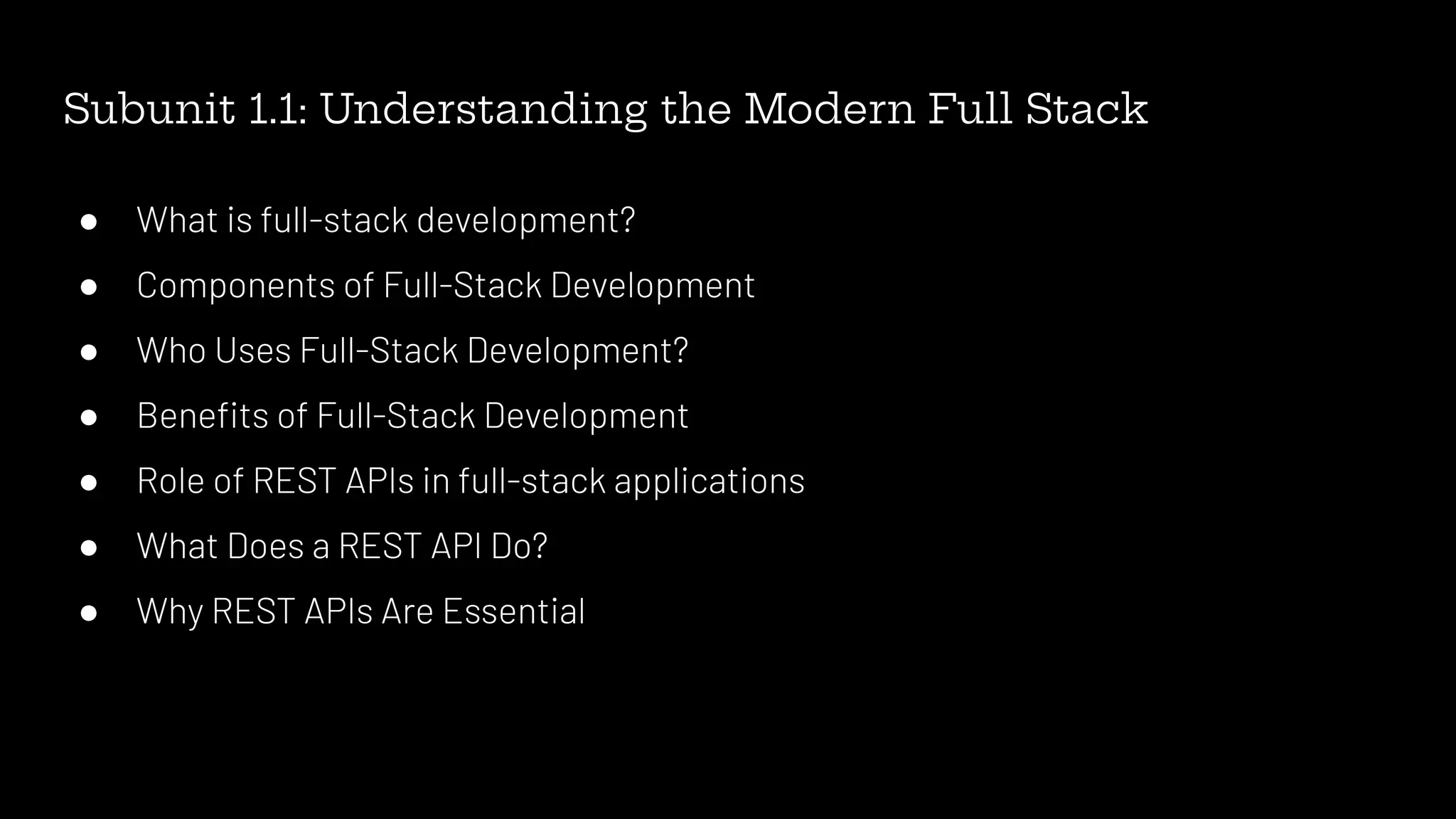 Subunit 1.1: Understanding the Modern Full Stack
● What is full-stack development?
● Components of Full-Stack Development
● Who Uses Full-Stack Development?
● Beneﬁts of Full-Stack Development
● Role of REST APIs in full-stack applications
● What Does a REST API Do?
● Why REST APIs Are Essential
 