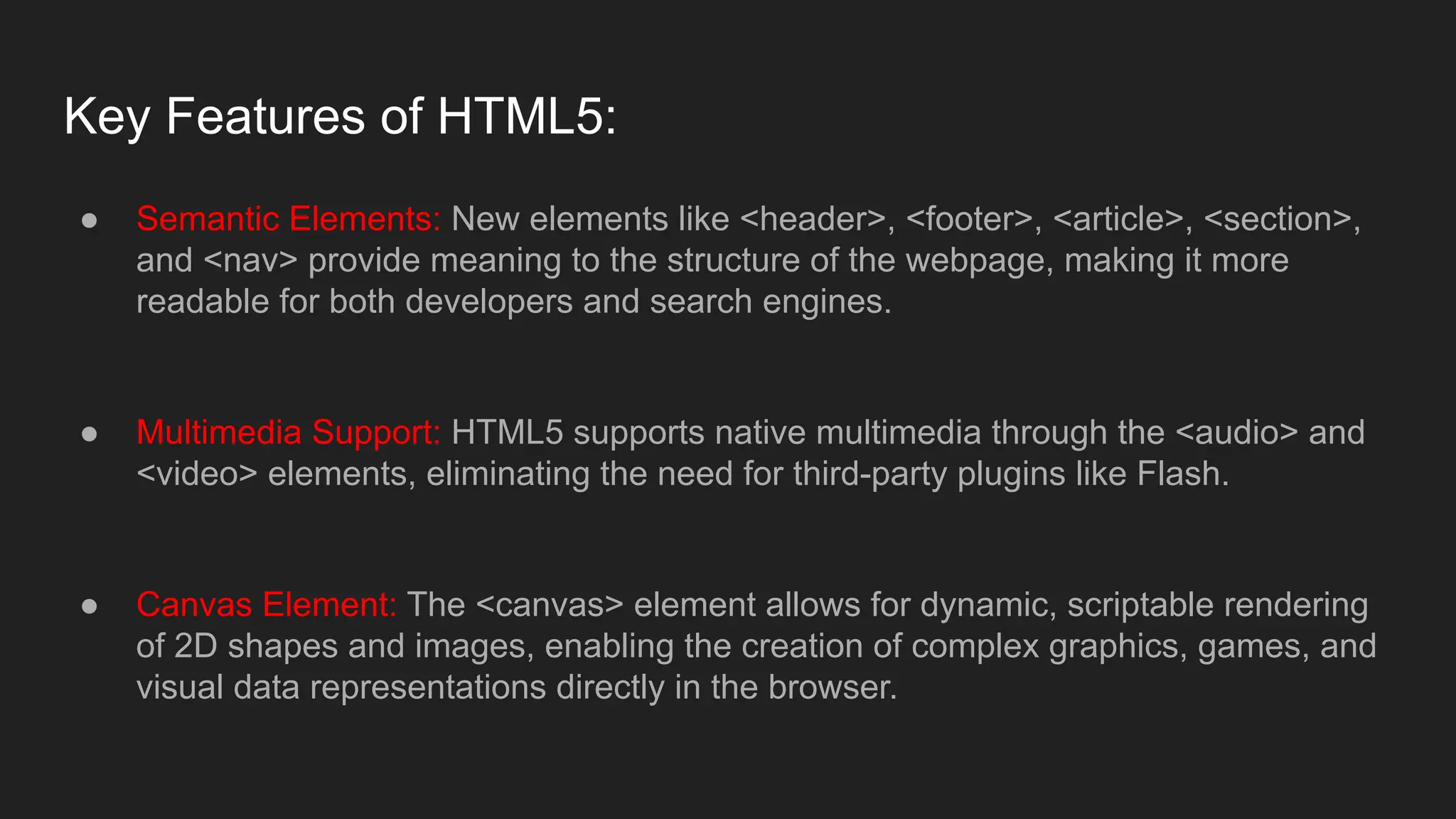 Key Features of HTML5:
● Semantic Elements: New elements like <header>, <footer>, <article>, <section>,
and <nav> provide meaning to the structure of the webpage, making it more
readable for both developers and search engines.
● Multimedia Support: HTML5 supports native multimedia through the <audio> and
<video> elements, eliminating the need for third-party plugins like Flash.
● Canvas Element: The <canvas> element allows for dynamic, scriptable rendering
of 2D shapes and images, enabling the creation of complex graphics, games, and
visual data representations directly in the browser.
 