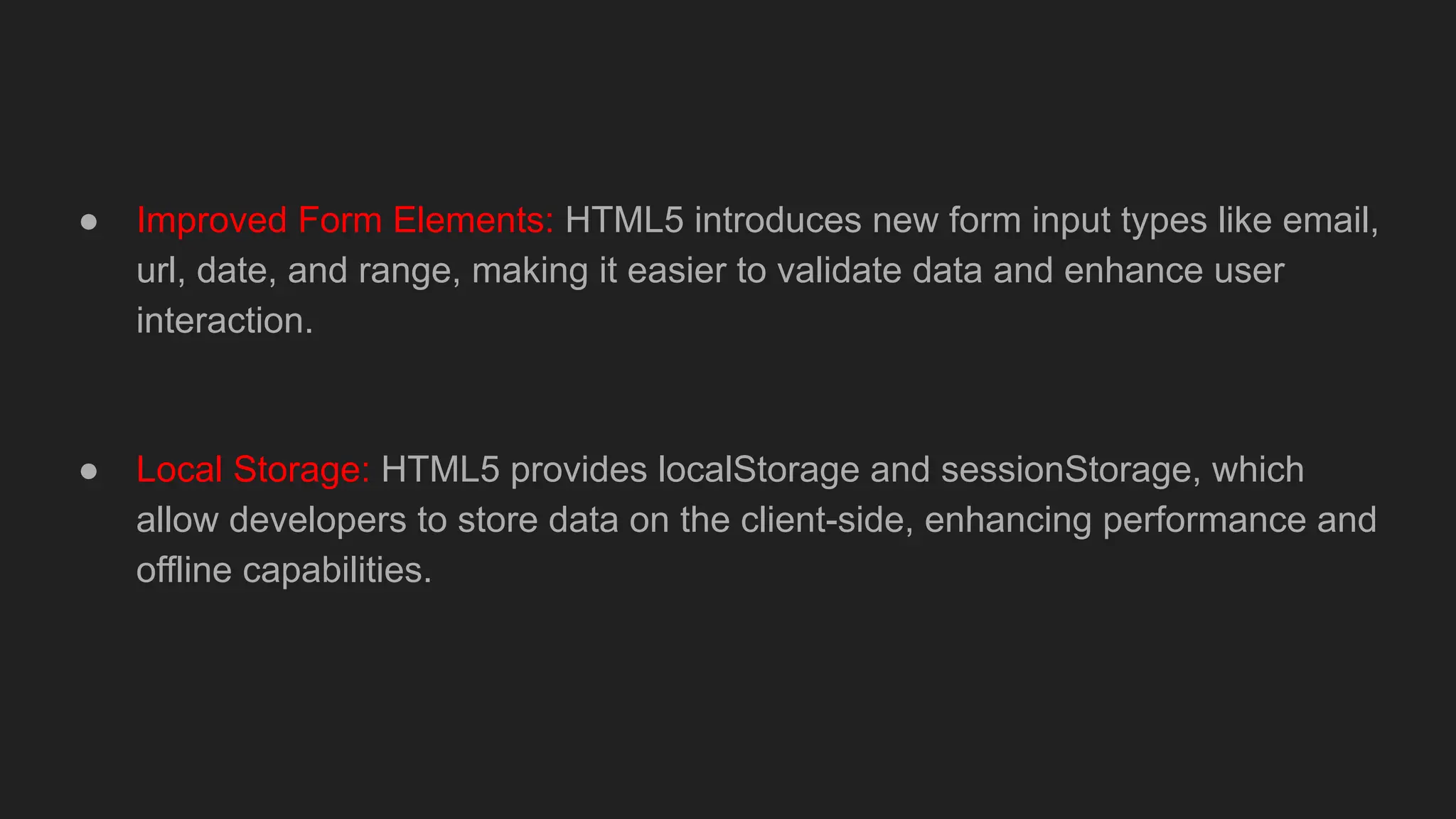 ● Improved Form Elements: HTML5 introduces new form input types like email,
url, date, and range, making it easier to validate data and enhance user
interaction.
● Local Storage: HTML5 provides localStorage and sessionStorage, which
allow developers to store data on the client-side, enhancing performance and
offline capabilities.
 