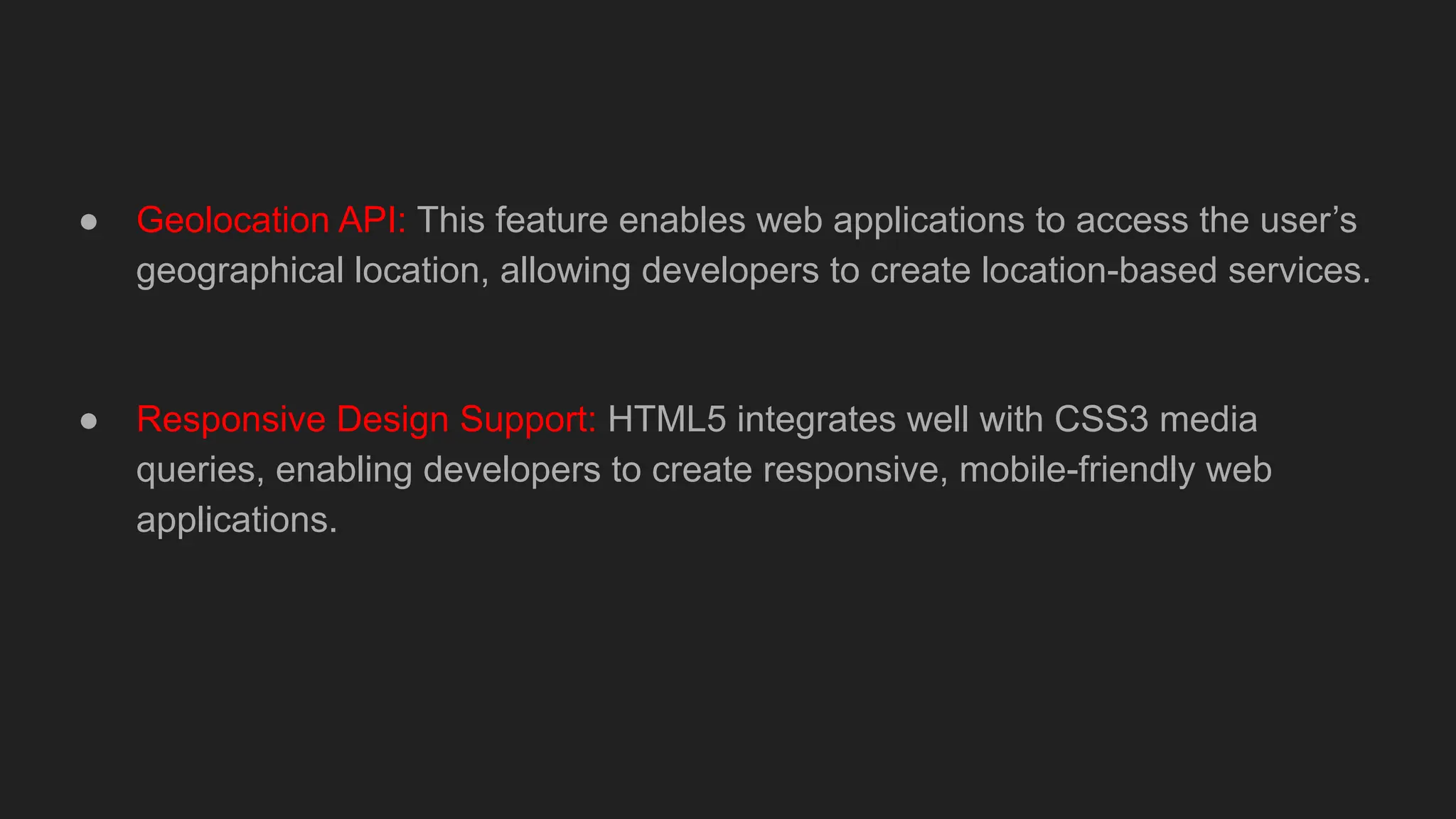● Geolocation API: This feature enables web applications to access the user’s
geographical location, allowing developers to create location-based services.
● Responsive Design Support: HTML5 integrates well with CSS3 media
queries, enabling developers to create responsive, mobile-friendly web
applications.
 