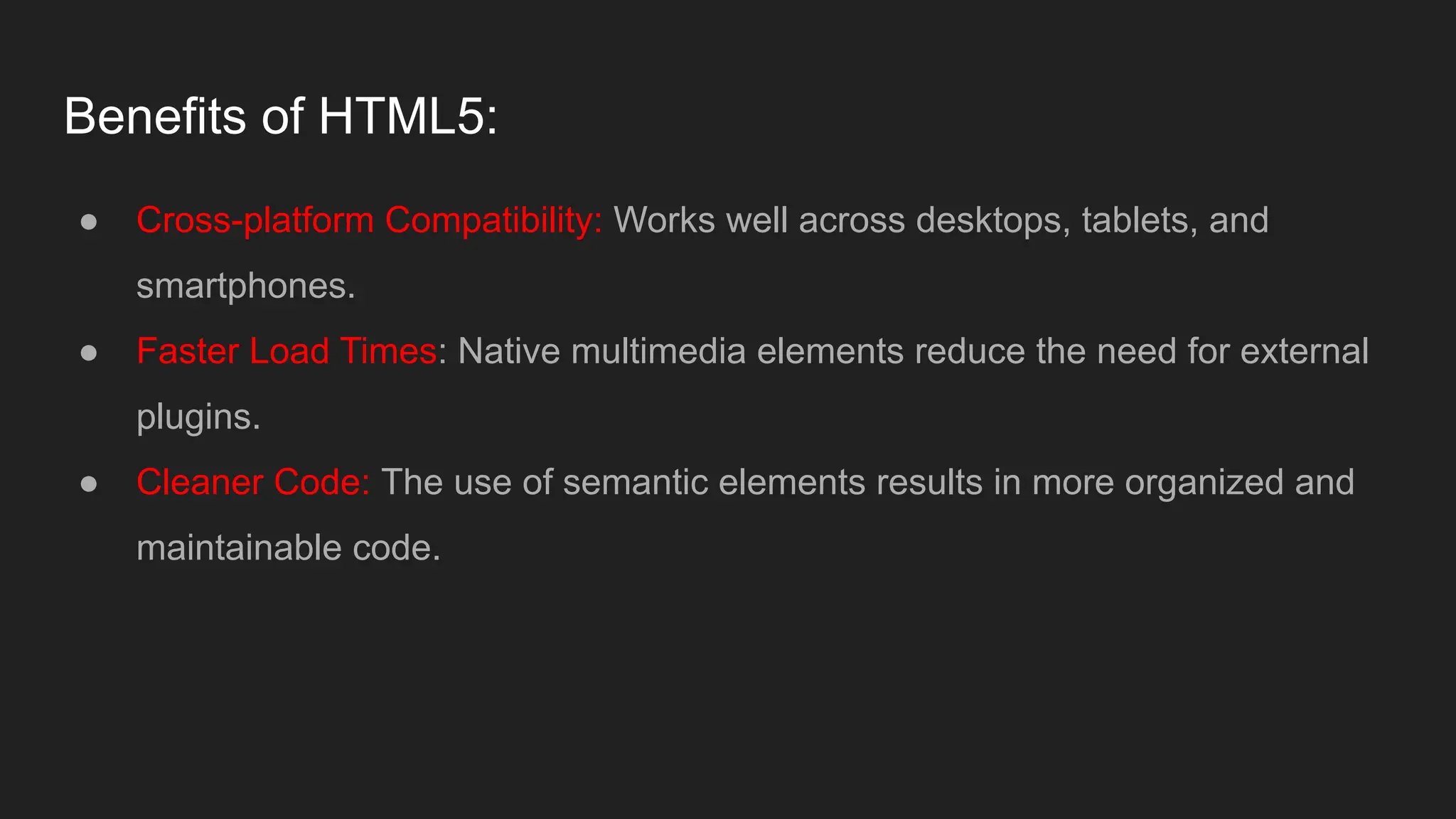 Benefits of HTML5:
● Cross-platform Compatibility: Works well across desktops, tablets, and
smartphones.
● Faster Load Times: Native multimedia elements reduce the need for external
plugins.
● Cleaner Code: The use of semantic elements results in more organized and
maintainable code.
 