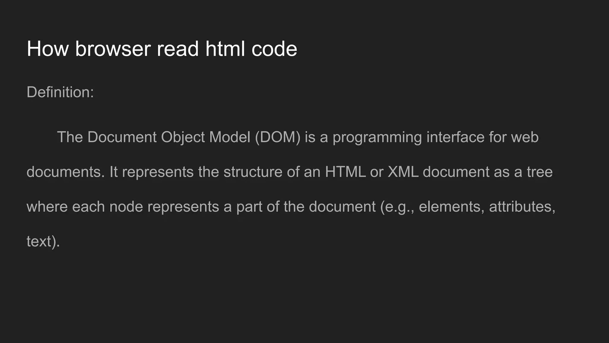 How browser read html code
Definition:
The Document Object Model (DOM) is a programming interface for web
documents. It represents the structure of an HTML or XML document as a tree
where each node represents a part of the document (e.g., elements, attributes,
text).
 