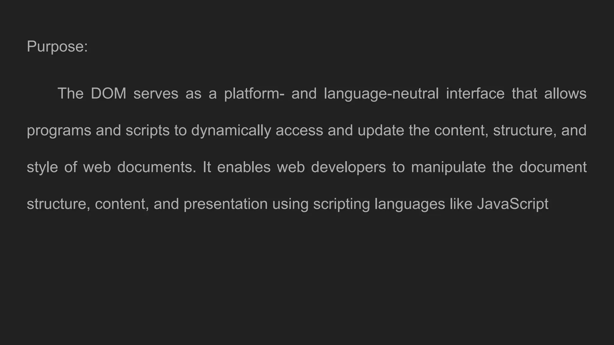Purpose:
The DOM serves as a platform- and language-neutral interface that allows
programs and scripts to dynamically access and update the content, structure, and
style of web documents. It enables web developers to manipulate the document
structure, content, and presentation using scripting languages like JavaScript
 